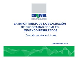 LA IMPORTANCIA DE LA EVALUACIÓN
     DE PROGRAMAS SOCIALES:
      MIDIENDO RESULTADOS
       Gonzalo Hernández Licona


                            Septiembre 2008
 