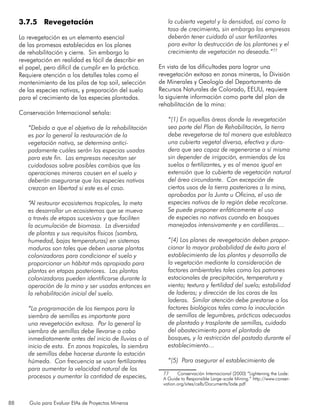 88 Guía para Evaluar EIAs de Proyectos Mineros
3.7.5 Revegetación
La revegetación es un elemento esencial
de las promesas establecidas en los planes
de rehabilitación y cierre. Sin embargo la
revegetación en realidad es fácil de describir en
el papel, pero difícil de cumplir en la práctica.
Requiere atención a los detalles tales como el
mantenimiento de las pilas de top soil, selección
de las especies nativas, y preparación del suelo
para el crecimiento de las especies plantadas.
Conservación Internacional señala:
“Debido a que el objetivo de la rehabilitación
es por lo general la restauración de la
vegetación nativa, se determina antici-
padamente cuáles serán las especias usadas
para este fin. Las empresas necesitan ser
cuidadosas sobre posibles cambios que las
operaciones mineras causen en el suelo y
deberán asegurarse que las especies nativas
crezcan en libertad si este es el caso.
“Al restaurar ecosistemas tropicales, la meta
es desarrollar un ecosistemas que se mueva
a través de etapas sucesivas y que faciliten
la acumulación de biomasa. La diversidad
de plantas y sus requisitos físicos (sombra,
humedad, bajas temperaturas) en sistemas
maduros son tales que deben usarse plantas
colonizadoras para condicionar el suelo y
proporcionar un hábitat más apropiado para
plantas en etapas posteriores. Las plantas
colonizadoras pueden identificarse durante la
operación de la mina y ser usadas entonces en
la rehabilitación inicial del suelo.
“La programación de los tiempos para la
siembra de semillas es importante para
una revegetación exitosa. Por lo general la
siembra de semillas debe llevarse a cabo
inmediatamente antes del inicio de lluvias o al
inicio de esta. En zonas tropicales, la siembra
de semillas debe hacerse durante la estación
húmeda. Con frecuencia se usan fertilizantes
para aumentar la velocidad natural de los
procesos y aumentar la cantidad de especies,
la cubierta vegetal y la densidad, así como la
tasa de crecimiento, sin embargo las empresas
deberán tener cuidado al usar fertilizantes
para evitar la destrucción de los plantones y el
crecimiento de vegetación no deseada.”77
En vista de las dificultades para lograr una
revegetación exitosa en zonas mineras, la División
de Minerales y Geología del Departamento de
Recursos Naturales de Colorado, EEUU, requiere
la siguiente información como parte del plan de
rehabilitación de la mina:
“(1) En aquellas áreas donde la revegetación
sea parte del Plan de Rehabilitación, la tierra
debe revegetarse de tal manera que establezca
una cubierta vegetal diversa, efectiva y dura-
dera que sea capaz de regenerarse a sí misma
sin depender de irrigación, enmiendas de los
suelos o fertilizantes, y es al menos igual en
extensión que la cubierta de vegetación natural
del área circundante. Con excepción de
ciertos usos de la tierra posteriores a la mina,
aprobados por la Junta u Oficina, el uso de
especies nativas de la región debe recalcarse.
Se puede proponer enfáticamente el uso
de especies no nativas cuando en bosques
manejados intensivamente y en cordilleras…
“(4) Los planes de revegetación deben propor-
cionar la mayor probabilidad de éxito para el
establecimiento de las plantas y desarrollo de
la vegetación mediante la consideración de
factores ambientales tales como los patrones
estacionales de precipitación, temperatura y
viento; textura y fertilidad del suelo; estabilidad
de laderas; y dirección de las caras de las
laderas. Similar atención debe prestarse a los
factores biológicos tales como la inoculación
de semillas de legumbres, prácticas adecuadas
de plantado y trasplante de semillas, cuidado
del abastecimiento para el plantado de
bosques, y la restricción del pastado durante el
establecimiento…
“(5) Para asegurar el establecimiento de
77	 Conservación Internacional (2000) “Lightening the Lode:
A Guide to Responsible Large-scale Mining.” http://www.conser-
vation.org/sites/celb/Documents/lode.pdf
 