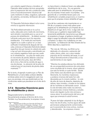 Capítulo 3 89
una cubierta vegetal diversa y duradera, el
Operador debe emplear técnicas apropiadas
para la preparación del sitio y protección tales
como el acondicionamiento mecánico del
suelo mediante el volteo, rasgadura, aplicación
de cubiertas, enmiendas, fertilización del suelo
e irrigación…
“El Operador/Solicitante deberá incluir como
mínimo la siguiente información:
“(b) Profundidad estimada en la cual es
suelo, adecuado como medio de crecimiento,
será salvado o rescatado para su uso en el
proceso de rehabilitación… Se deberá rescatar
suficiente suelo para reunir los requisitos
establecidos. Si el medio de crecimiento
vegetal no es vuelto a aplicar en un área
calificada inmediatamente después del res-
catar, entonces el Operador/Solicitante deberá
especificar de qué manera la cubierta de suelo
o top soil será almacenada y esta-bilizada con
una cubierta vegetativa hasta que sea usado
en la rehabilitación. Las pilas de medio para
el crecimiento de plantas deberán colocarse
separadas de otras pilas, lejos del tráfico
de la mina y fiera de los canales de agua o
vías de drenaje. La ubicación de las pilas de
material para el crecimiento de plantas debe
mostrarse.”78
Por lo tanto, el ejemplo muestra que un Plan de
Rehabilitación y Cierre debe contener detalles
similares sobre cómo la revegetación será mas
que una promesa, sino que tendrá éxito en las
condiciones reales que prevalecen en el sitio de la
mina.
3.7.6 Garantías financieras para
la rehabilitación y cierre
Desgraciadamente la rehabilitación
frecuentemente empieza al término de la mina.
También muy frecuentemente, la empresa minera
78	 Departamento de Recursos Naturales del Estado de
Colorado, EEUU, División de Minerales y Geología –Hard
Rock Rules Effective October 1, 2006 http://mining.state.co.us/
rulesregs/HR%20and%20Metal%20adopted%20Aug%209%20
2006%20indexed.pdf
no tiene dinero o interés en hacer una adecuada
rehabilitación de la mina. Sin una garantía
adecuada para la rehabilitación, las promesas
de una empresa minera serán incumplidas. Una
garantía de un contratista tercero para una
rehabilitación completa proporciona un incentivo
para que la empresa minera rehabilite el lugar.
Una de las cuestiones más importantes en un
EIA de un proyecto minero trata sobre quien
pagará por la rehabilitación y/o limpieza de un
desastre en el lugar de la mina si algo sale mal.
A menos que un gobierno responsable haya
tenazmente establecido mecanismos que obliguen
al propietario al pago, el gobierno tendrá que
elegir si paga los elevados costos de rehabilitación
y limpieza o si deja a los ciudadanos con ese
sufrimiento. La Federación de Vida Silvestre de los
EEUU describe su experiencia:
“Por más de 150 años, los EEUU se ha
dedicado a la ubicación y extracción del
cobre, plomo, plata, oro y otros metales
preciosos de las montañas del oeste, lo cual
influyó dramáticamente al desarrollo y a los
asentamientos en esa región.
“Mientras los estadounidenses han disfrutado
de una prosperidad económica de corto plazo
como resultado de la minería, ahora sabemos
que esto ha tenido un costo terrible. Donde
antes había caza abundante que circulaba
libremente, las montañas majestuosas
y praderas inmensas del oeste han sido
devastadas por la minería metálica. La vista
de pilas de rocas de desecho, depósitos de
relaves, tajos minados, y túneles en las laderas
de las montañas es demasiado común. Si bien
la vista de todos estos males nos alarman,
las operaciones mineras históricas y actuales
tienen otro legado mucho más ominoso y
menos obvio: la contaminación del aire y del
agua que amenaza la salud humana.
“A pesar de haber adoptado la Ley de Aguas
hace más de 25 años, muchas aguas del oeste
permanecen peligrosamente contaminadas
por la escorrentía de minas activas, inactivas
y abandonadas. Las empresas mineras
 