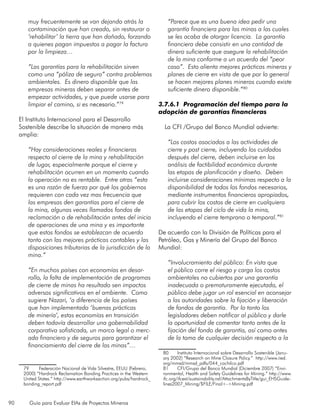 90 Guía para Evaluar EIAs de Proyectos Mineros
muy frecuentemente se van dejando atrás la
contaminación que han creado, sin restaurar o
‘rehabilitar’ la tierra que han dañado, forzando
a quienes pagan impuestos a pagar la factura
por la limpieza…
“Las garantías para la rehabilitación sirven
como una “póliza de seguro” contra problemas
ambientales. Es dinero disponible que las
empresas mineras deben separar antes de
empezar actividades, y que puede usarse para
limpiar el camino, si es necesario.”79
El Instituto Internacional para el Desarrollo
Sostenible describe la situación de manera más
amplia:
“Hay consideraciones reales y financieras
respecto al cierre de la mina y rehabilitación
de lugar, especialmente porque el cierre y
rehabilitación ocurren en un momento cuando
la operación no es rentable. Entre otras “esta
es una razón de fuerza por qué los gobiernos
requieren con cada vez mas frecuencia que
las empresas den garantías para el cierre de
la mina, algunas veces llamados fondos de
reclamación o de rehabilitación antes del inicio
de operaciones de una mina y es importante
que estos fondos se establezcan de acuerdo
tanto con las mejores prácticas contables y las
disposiciones tributarias de la jurisdicción de la
mina.”
“En muchos países con economías en desar-
rollo, la falta de implementación de programas
de cierre de minas ha resultado sen impactos
adversos significativos en el ambiente. Como
sugiere Nazari, ‘a diferencia de los países
que han implementado ‘buenas prácticas
de minería’, estas economías en transición
deben todavía desarrollar una gobernabilidad
corporativa sofisticada, un marco legal o merc-
ado financiero y de seguros para garantizar el
financiamiento del cierre de las minas”…
79	 Federación Nacional de Vida Silvestre, EEUU (Febrero,
2000) “Hardrock Reclamation Bonding Practices in the Western
United States.” http://www.earthworksaction.org/pubs/hardrock_
bonding_report.pdf
“Parece que es una buena idea pedir una
garantía financiera para las minas a las cuales
se les acaba de otorgar licencia. La garantía
financiera debe consistir en una cantidad de
dinero suficiente que asegure la rehabilitación
de la mina conforme a un acuerdo del “peor
caso”. Esto alienta mejores prácticas mineras y
planes de cierre en vista de que por lo general
se hacen mejores planes mineros cuando existe
suficiente dinero disponible.”80
3.7.6.1 Programación del tiempo para la
adopción de garantías financieras
La CFI /Grupo del Banco Mundial advierte:
“Los costos asociados a las actividades de
cierre y post cierre, incluyendo los cuidados
después del cierre, deben incluirse en los
análisis de factibilidad económica durante
las etapas de planificación y diseño. Deben
incluirse consideraciones mínimas respecto a la
disponibilidad de todos los fondos necesarios,
mediante instrumentos financieros apropiados,
para cubrir los costos de cierre en cualquiera
de las etapas del ciclo de vida la mina,
incluyendo el cierre temprano o temporal.”81
De acuerdo con la División de Políticas para el
Petróleo, Gas y Minería del Grupo del Banco
Mundial:
“Involucramiento del público: En vista que
el público corre el riesgo y carga los costos
ambientales no cubiertos por una garantía
inadecuada o prematuramente ejecutada, el
público debe jugar un rol esencial en aconsejar
a las autoridades sobre la fijación y liberación
de fondos de garantía. Por lo tanto los
legisladores deben notificar al público y darle
la oportunidad de comentar tanto antes de la
fijación del fondo de garantía, así como antes
de la toma de cualquier decisión respecto a la
80	 Instituto Internacional sobre Desarrollo Sostenible (Janu-
ary 2002) “Research on Mine Closure Policy.” http://www.iied.
org/mmsd/mmsd_pdfs/044_cochilco.pdf
81	 CFI/Grupo del Banco Mundial (Diciembre 2007) “Envi-
ronmental, Health and Safety Guidelines for Mining.” http://www.
ifc.org/ifcext/sustainability.nsf/AttachmentsByTitle/gui_EHSGuide-
lines2007_Mining/$FILE/Final+-+Mining.pdf
 