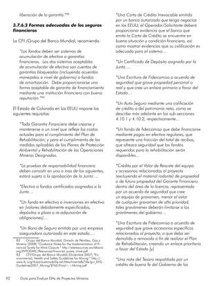 92 Guía para Evaluar EIAs de Proyectos Mineros
liberación de la garantía.”82
3.7.6.2 Formas adecuadas de los seguros
financieros
La CFI /Grupo del Banco Mundial, recomienda:
“Los fondos deben ser sistemas de
acumulación de efectivo o garantías
financieras. Los dos sistemas aceptables
de acumulación de efectivo son cuentas de
garantías bloqueadas (incluyendo acuerdos
manejados a nivel de gobierno) o fondos
de amortización. Debe proporcionarse una
forma aceptable de garantía de financiamiento
mediante una institución financiera con buena
reputación.”83
El Estado de Colorado en los EEUU impone los
siguientes requisitos:
“Toda Garantía Financiera debe crearse y
mantenerse a un nivel que refleje los costos
actuales para el cumplimiento del Plan de
Rehabilitación; y para el cumplimiento de las
medidas aplicables de los Planes de Protección
Ambiental y Rehabilitación de las Operaciones
Mineras Designadas.
“La pruebas de responsabilidad financiera
deben consistir en una o mas de los siguientes,
estará sujeto a la aprobación de la Junta:…
“Efectivo o fondos certificados asignados a la
Junta…
“Un fondo en efectivo o inversiones en efectivo
en [valores debidamente especificados,
depósitos a plazo o re-adquisición de
obligaciones]…
“Un Bono de Seguro emitido por una empresa
aseguradora autorizada en este estado….
82	 Grupo del Banco Mundial, División de Petróleo, Gas y
Minería (2008) “Guidance Notes for the Implementation of Fi-
nancial Surety for Mine Closure.” http://siteresources.worldbank.
org/INTOGMC/Resources/financial_surety_mine.pdf
83	 CFI/Grupo del Banco Mundial (Diciembre 2007) “En-
vironmental, Health and Safety Guidelines for Mining.” http://
www.ifc.org/ifcext/sustainability.nsf/AttachmentsByTitle/gui_EHS-
Guidelines2007_Mining/$FILE/Final+-+Mining.pdf
“Una Carta de Crédito Irrevocable emitida
por un banco autorizado que tenga negocios
en los EEUU; el Operador/Solicitante deberá
proporcionar evidencia que el banco que
emita la Carta de Crédito se encuentre en
buena situación y condición financiera, así
como mostrar evidencias que su calificación es
adecuada para el sistema…
“Un Certificado de Depósito asignado por la
Junta….
“Una Escritura de Fideicomiso o acuerdo de
seguridad que grave propiedad personal o
real y que cree un enlace primario a favor del
Estado…
“Un Auto-Seguro mediante una calificación
de crédito o del patrimonio neto, como se
describe más adelante en las sub-secciones
4.10.1 y 4.10.2, respectivamente…
“Un fondo de fideicomiso que debe financiarse
mediante pagos en efectivo regulares, que
represente una fracción del total de recibos,
que ofrezca seguridad que los fondos
requeridos para la rehabilitación serán
disponibles…
“Crédito por el Valor de Rescate del equipo
y accesorios relacionados al proyecto
(excluyendo el material rodante) de propiedad
o de futura propiedad del Garante Financiero
dentro del área de la licencia, representado
por un acuerdo de seguridad que cree
un equipo de gravamen, menor al valor
de cualquier gravamen de alta prioridad,
tales gravámenes deberán limitarse a los
gravámenes del gobierno…
“Una Escritura de Fideicomiso o acuerdo de
seguridad que grave accesorios específicos
relacionados al proyecto, o que deba ser
demolido o removido a fin de realizar el Plan
de Rehabilitación, creando un enlace prioritario
a favor del Estado [y]
“Una nota del Tesoro respaldada por un
crédito de buena fe del Gobierno de los
 
