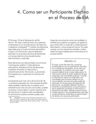 Capítulo 4 95
El Principio 10 de la Declaración de Río
afirma: “El mejor modo de tratar las cuestiones
ambientales es con la participación de todos los
ciudadanos interesados” 88
y señala tres elementos
esenciales para el involucramiento del público:
acceso a la información; oportunidad para
participar en el proceso de toma de decisiones;
y el acceso efectivo a los procedimientos
administrativos y judiciales.
Estos elementos son denominados comúnmente
“participación pública”. Cada elemento
participativo, fortalece la toma de decisiones
ambiental al facilitar el intercambio y
entendimiento de la información, aumentando
la transparencia y mejorando la rendición de
cuentas.
Las personas que viven cerca de la locación de
un proyecto propuesto son más capaces de saber
sobre posibles impactos de un proyecto en el
ambiente local o los recursos comunales y pueden
incorporar nuevas ideas o nuevos impactos que
de otra forma no habrían sido considerados.
La participación pública también puede crear
88	 Declaración de Río sobre Ambiente y Desarrollo, Prin-
cipio 10 (1992). Conferencia de las Naciones Unidas sobre el
Medio Ambiente y Desarrollo, Río de Janeiro, Brasil. 3 al 14 de
junio de 1992.
líneas de comunicación entre comunidades, la
entidad que propone el proyecto y el gobierno,
que continuarán a través de la implementación
del proyecto u otros proyectos futuros. Por estas
razones, es muy importante entender y utilizar
todas las oportunidades para involucrarse en el
proceso de EIA.
44. Como ser un Participante Efectivo
en el Proceso de EIA
PRINCIPIO 10
El mejor modo de tratar las cuestiones
ambientales es con la participación de todos
los ciudadanos interesados, en el nivel que
corresponda. En el plano nacional, toda
persona deberá tener acceso adecuado a la
información sobre el medio ambiente de que
dispongan las autoridades públicas, incluida
la información sobre los materiales y las
actividades que encierran peligro en sus
comunidades, así como la oportunidad de
participar en los procesos de adopción de
decisiones. Los Estados deberán facilitar y
fomentar la sensibilización y la participación
de la población poniendo la información a
disposición de todos. Deberá proporcionarse
acceso efectivo a los procedimientos judiciales
y administrativos, entre éstos el resarcimiento
de daños y los recursos pertinentes.
 