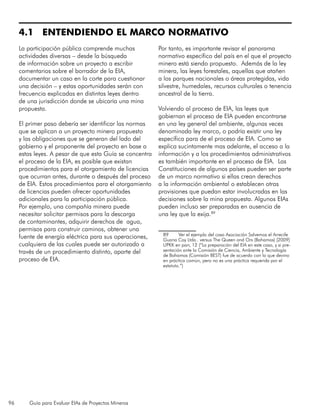 96 Guía para Evaluar EIAs de Proyectos Mineros
4.1 ENTENDIENDO EL MARCO NORMATIVO
La participación pública comprende muchas
actividades diversas – desde la búsqueda
de información sobre un proyecto a escribir
comentarios sobre el borrador de la EIA,
documentar un caso en la corte para cuestionar
una decisión – y estas oportunidades serán con
frecuencia explicadas en distintas leyes dentro
de una jurisdicción donde se ubicaría una mina
propuesta.
El primer paso debería ser identificar las normas
que se aplican a un proyecto minero propuesto
y las obligaciones que se generan del lado del
gobierno y el proponente del proyecto en base a
estas leyes. A pesar de que esta Guía se concentra
el proceso de la EIA, es posible que existan
procedimientos para el otorgamiento de licencias
que ocurran antes, durante o después del proceso
de EIA. Estos procedimientos para el otorgamiento
de licencias pueden ofrecer oportunidades
adicionales para la participación pública.
Por ejemplo, una compañía minera puede
necesitar solicitar permisos para la descarga
de contaminantes, adquirir derechos de agua,
permisos para construir caminos, obtener una
fuente de energía eléctrica para sus operaciones,
cualquiera de las cuales puede ser autorizado a
través de un procedimiento distinto, aparte del
proceso de EIA.
Por tanto, es importante revisar el panorama
normativo específico del país en el que el proyecto
minero está siendo propuesto. Además de la ley
minera, las leyes forestales, aquellas que atañen
a los parques nacionales o áreas protegidas, vida
silvestre, humedales, recursos culturales o tenencia
ancestral de la tierra.
Volviendo al proceso de EIA, las leyes que
gobiernan el proceso de EIA pueden encontrarse
en una ley general del ambiente, algunas veces
denominada ley marco, o podría existir una ley
específica para de el proceso de EIA. Como se
explica sucintamente mas adelante, el acceso a la
información y a los procedimientos administrativos
es también importante en el proceso de EIA. Las
Constituciones de algunos países pueden ser parte
de un marco normativo si ellas crean derechos
a la información ambiental o establecen otras
provisiones que puedan estar involucradas en las
decisiones sobre la mina propuesta. Algunos EIAs
pueden incluso ser preparadas en ausencia de
una ley que la exija.89
89	 Ver el ejemplo del caso Asociación Salvemos el Arrecife
Guana Cay Ltda.. versus The Queen and Ors (Bahamas) [2009]
UPKK en parr, 12 (“La preparación del EIA en este caso, y si pre-
sentación ante la Comisión de Ciencia, Ambiente y Tecnología
de Bahamas (Comisión BEST) fue de acuerdo con lo que devino
en práctica común, pero no es una práctica requerida por el
estatuto.”)
 