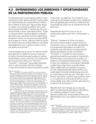 Capítulo 4 97
4.2 ENTENDIENDO LOS DERECHOS Y OPORTUNIDADES
DE LA PARTICIPACIÓN PÚBLICA
Los requisitos para la participación pública varían
ampliamente entre sistemas de EIA y hasta pueden
ser implementados de manera distinta al interior
de un sistema en particular. Algunas leyes exigen
un amplio involucramiento público como parte
de los procesos de EIAs,90
mientras que otros son
discrecionales o dicen nada sobre el tema. Existe
un reconocimiento creciente respecto al derecho
del público para participar de forma significativa,
de alguna manera una vez que el proceso de EIA
se ha puesto en marcha. Algunas cortes de justicia
han dictaminado que público debe ser consultado
apropiadamente, aun cuando no exista una ley
que gobierne el proceso.91
La terminología que se usa en los sistemas de EIA
para describir la medida en que se involucrará
al público durante el proceso puede ser confusa.
Usualmente se usará un término o la combinación
de varios términos tales como “informar”,
“consultar” y “participar” que pueden parecerse
entre sí, pero que tienen de hecho distintas
consecuencias sobre el nivel en que público puede
90	 Ejemplos de los sistemas de EIA con más provisiones
detalladas sobre participación pública incluyen China, la Unión
Europea (mediante la Convención Aarhus), y los EEUU. Ver por
ejemplo, Las Medidas Provisionales sobre Participación Pública
en la Evaluación de Impacto Ambiental, 2006 (China); Con-
vención para el Acceso a la Información, Participación Pública
en la Toma de Decisiones y Acceso a la Justicia en Asuntos
Ambientales (1998) “Convención Aarhus”); 40 CFR §§1502.19,
1503,1506.6 (EEUU). Ver también la legislación de la Unión
Europea a cargo de la implementación de la Convención Aar-
hus, la que se encuentra en http://ec/europa.eu/environment/
aarhus/#legislation.
91	 Caso Asociación de Conservación del Norte de Jamaica
v. Autoridad de Conservación de los Recursos Naturales & Anor
[2006] HCV 3022 de 2005 (disponible en http://www.elaw.
org/node/1629). Ver también Regina v. Autoridad de Salud de
Devon del Norte y Este, ex parte Coughlan [20010 qb 213, 258
(“Es aceptado que aun exista o no el requisito legal de realizar
una consulta pública, si se realiza, esta debe hacerse adecua-
damente. Para que sea adecuada, una consulta debe llevarse
a cabo en el momento que las propuestas todavía están en las
fases preliminares, debe incluir razones suficientes para que las
propuestas en particular permitan a quienes son consultados
a dar consideraciones inteligentes y que tengan una respuesta
inteligente; se debe dar tiempo suficiente para este fin, y el
producto de la consulta debe tomarse en cuenta a conciencia
cuando se toma la decisión final.”)
involucrarse. Las agencias, los ministerios, y los
proponentes del proyecto pueden sacar ventaja de
esta ambigüedad para minimizar y hasta eliminar
la participación pública en el proceso de toma de
decisiones.
Dependiendo del término que se use, la
participación pública será más o menos pasiva o
activa.
“Informar” representa la forma más pasiva
de involucramiento publico porque el flujo de
información ira en un solo sentido, del gobierno
o el proponente del proyecto al público. En
ocasiones, esta información es proporcionada
después de haberse tomado una decisión.
“Consultar” o “consulta” es menos pasivo y
generalmente significa que existe un intercambio
de información y opiniones entre el público, el
gobierno y el proponente del proyecto. Si este es
el caso, los ciudadanos y otras partes interesadas
pueden hacer preguntas o se puede ofrecer
oportunidades para que expresen sus puntos
de vista. Dependiendo del sistema de EIA, se le
puede exigir al tomador de decisiones que tome
en cuenta estos puntos de vista. “Participar” es un
término más activo y significa que el público tiene
un rol sustancial en el proceso de EIA asi como
oportunidades para influir el diseño del proyecto o
la decisión de autorización.92
Más allá de la terminología que se use para
definir los derechos de participación del público,
los ciudadanos deberían hacer el mayor
esfuerzo posible para comprometerse tanto y tan
efectivamente como sea posible en el proceso de
EIA.
92	 Ejemplos de definiciones del término participación públi-
ca pueden encontrarse en: Parte 1 de la Guía de Participación
Pública de la Agencia Canadiense de Evaluación Ambiental. La
guía está disponible en línea en http://www.ceaa.gc.ca/default.
asp?lang=Eb&n46425CAF-1&offset=4&toc=show
 