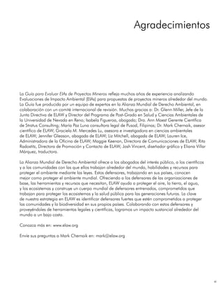 xi
La Guía para Evaluar EIAs de Proyectos Mineros refleja muchos años de experiencia analizando
Evaluaciones de Impacto Ambiental (EIAs) para propuestas de proyectos mineros alrededor del mundo.
La Guía fue producida por un equipo de expertos en la Alianza Mundial de Derecho Ambiental, en
colaboración con un comité internacional de revisión. Muchas gracias a: Dr. Glenn Miller, Jefe de la
Junta Directiva de ELAW y Director del Programa de Post-Grado en Salud y Ciencias Ambientales de
la Universidad de Nevada en Reno; Isabela Figueroa, abogada; Dra. Ann Maest Gerente Científica
de Stratus Consulting; María Paz Luna consultora legal de Pusod, Filipinas; Dr. Mark Chernaik, asesor
científico de ELAW; Graciela M. Mercedes Lu, asesora e investigadora en ciencias ambientales
de ELAW; Jennifer Gleason, abogada de ELAW; Liz Mitchell, abogada de ELAW; Lauren Ice,
Administradora de la Oficina de ELAW; Maggie Keenan, Directora de Comunicaciones de ELAW; Rita
Radostitz, Directora de Promoción y Contacto de ELAW; Josh Vincent, diseñador gráfico y Eliana Villar
Márquez, traductora.
La Alianza Mundial de Derecho Ambiental ofrece a los abogados del interés público, a los científicos
y a las comunidades con las que ellos trabajan alrededor del mundo, habilidades y recursos para
proteger el ambiente mediante las leyes. Estos defensores, trabajando en sus países, conocen
mejor como proteger el ambiente mundial. Ofreciendo a los defensores de las organizaciones de
base, las herramientas y recursos que necesitan, ELAW ayuda a proteger el aire, la tierra, el agua,
y los ecosistemas y construye un cuerpo mundial de defensores entrenados, comprometidos que
trabajan para proteger los ecosistemas y la salud pública para las generaciones futuras. La clave
de nuestra estrategia en ELAW es identificar defensores fuertes que estén comprometidos a proteger
las comunidades y la biodiversidad en sus propios países. Colaborando con estos defensores y
proveyéndoles de herramientas legales y científicas, logramos un impacto sustancial alrededor del
mundo a un bajo costo.
Conozca más en: www.elaw.org
Envíe sus preguntas a Mark Chernaik en: mark@elaw.org
Agradecimientos
 