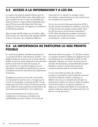 98 Guía para Evaluar EIAs de Proyectos Mineros
4.3 ACCESO A LA INFORMACION Y A LOS EIA
La mayoría de sistemas legales estipula que los
documentos de EIA deben estar disponibles para
que el público los lea y revise. Es probable que
exista al menos un lugar público designado para
que el EIA se encuentre disponible. Este lugar
puede ser la oficina de una agencia, en internet, o
en bibliotecas públicas.
Algunas leyes de EIA exigen que el público deba
tener acceso a la información de respaldo del EIA.
Si esto no es claro, los ciudadanos deberían
insistir para en su derecho a acceder a esos
documentos, especialmente a los documentos que
son aludidos en el propio EIA.
No es raro encontrar discrepancias entre el EIA y
los documentos de referencia científicos y técnicos,
o hasta errores que pueden arrojar dudas sobre
las afirmaciones y conclusiones contenidas en
la EIA. Estas discrepancias pueden usarse para
demostrar que las afirmaciones y conclusiones
contenidas en un EIA son erradas.
4.4 LA IMPORTANCIA DE PARTICIPAR LO MÁS PRONTO
POSIBLE
En condiciones ideales, se debería participar en
un proceso de EIA lo más temprano posible – aun
desde la etapa de screening. En muchos sistemas
de EIA, la primera oportunidad de involucramiento
público es durante la etapa de scoping. En
ese momento, es importante asegurar que se
identifiquen los problemas significativos y que se
consideren las formas alternativas de implementar
el proyecto.
Se debería encontrar la forma de involucrarse
en el proceso tan pronto como uno sepa que la
minera ha empezado un proceso de EIA a fin de
asegurarse que la EIA incluya información precisa
y que refleja las preocupaciones ambientales y de
otros tipos proveniente de la comunidad local.
Cuanto más temprano se involucra a los
ciudadanos en el proceso, se tendrán más
posibilidades que estos influyan en la toma de
decisiones sobre el proyecto. Es más fácil cambiar
un proyecto durante su diseño que después de que
los estudios se han completado y el EIA ha sido
esbozado. Además, es mucho más fácil para el
tomador de decisiones o proponente del proyecto
descartar o ignorar ciertas preocupaciones
cuando el proceso está en sus fases finales.
Si una comunidad se entera de un EIA en
proceso y ha perdido la oportunidad de comentar
durante las fases de revisión y enfoque, no
debería renunciar a su derecho de participar. La
participación pública es crítica en todas las etapas
durante el proceso y, en algunos sistemas, se
exige que uno haya participado en el proceso de
revisión antes de cuestionar la adecuación de una
EIA en la corte de justicia.
 