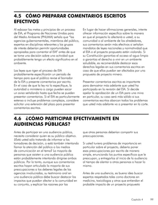 Capítulo 4 99
4.5 CÓMO PREPARAR COMENTARIOS ESCRITOS
EFECTIVOS
Al esbozar las metas y principios de un proceso
de EIA, el Programa de Naciones Unidas para
del Medio Ambiente (PNUMA) señala que “las
agencias gubernamentales, miembros del público,
expertos en disciplinas relevantes y los grupos
de interés deberían permitir oportunidades
apropiadas para comentar el EIA” antes de que
se tome una decisión sobre una actividad que
probablemente tenga un efecto significativo en el
ambiente.
Las leyes que rigen el proceso de EIA
probablemente especificarán un periodo de
tiempo para que el público revise el borrador
de la EIA y presente comentarios por escrito.
En el caso de que la ley no lo especifique, la
autoridad o ministerio a cargo pueden sacar
un aviso señalando hasta que fecha se pueden
presentar comentarios. Si el EIA es particularmente
extenso o incluye problemas complejos, considere
solicitar una extensión del plazo para presentar
comentarios escritos.
En lugar de hacer afirmaciones generales, intente
ofrecer información específica sobre la manera
en que el proyecto lo afectariá a usted, a su
comunidad o al ambiente de los alrededores,
sus comentarios serán más efectivos si señalan
mandatos de leyes nacionales y normatividad que
el EIA o el proyecto propuesto están violando. Si
su Constitución garantiza el acceso al agua limpia
o garantiza el derecho a vivir en un ambiente
saludable, es recomendable destacar esos
derechos legales en sus comentarios escritos en
caso de que ellos puedan ser afectados por una
propuesta de proyecto minero.
Presentar comentarios escritos es importante
para demostrar más adelante que usted ha
participado en la revisión del EIA. Si decide
apelar la aprobación de un EIA para una mina
en particular, su caso será más sólido si sus
comentarios escritos abarcan todos los problemas
que usted más adelante va a presentar en la corte.
4.6 ¿CÓMO PARTICIPAR EFECTIVAMENTE EN
AUDIENCIAS PÚBLICAS?
Antes de participar en una audiencia pública,
necesita considerar quien es su público objetivo.
¿Está usted sólo tratando de informar a los
tomadores de decisión, o está también intentando
llamar la atención del público o los medios
de comunicación en el tema? La mayoría de
personas que asisten a una audiencia pública
están probablemente intentando dirigirse ambos
públicos. Por lo tanto, aunque sus comentarios
escritos hayan articulado la mayoría de sus
preocupaciones a los deberes legales de las
agencias involucradas, su testimonio oral en
una audiencia pública debe buscar destacar los
impactos que puedan afectar a la comunidad en
su conjunto, y explicar las razones por las
que otras personas deberían compartir sus
preocupaciones.
Si usted tuviera problemas de importancia en
particular sobre el proyecto, debería poner
esas preocupaciones por escrito de manera
simple, enunciando los puntos específicos que le
preocupan, y entregarlos al inicio de la audiencia
al tiempo de alentar a otras personas a hacer lo
mismo.
Antes de una audiencia, es buena idea buscar
expertos respetados tales como doctores en
medicina, toxicólogos y otros que entiendan el
probable impacto de un proyecto propuesto
 