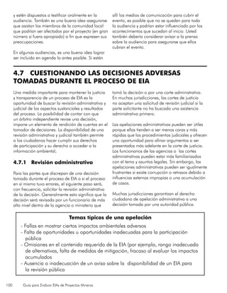 100 Guía para Evaluar EIAs de Proyectos Mineros
y estén dispuestos a testificar oralmente en la
audiencia. También es una buena idea asegurarse
que asistan los miembros de la comunidad local
que podrían ser afectados por el proyecto (en gran
número si fuera apropiado) a fin que expresen sus
preocupaciones.
En algunas audiencias, es una buena idea lograr
ser incluido en agenda lo antes posible. Si están
allí los medios de comunicación para cubrir el
evento, es posible que no se queden para toda
la audiencia y podrían estar influenciado por los
acontecimientos que sucedan al inicio. Usted
también debería considerar avisar a la prensa
sobre la audiencia para asegurarse que ellos
cubran el evento.
4.7 CUESTIONANDO LAS DECISIONES ADVERSAS
TOMADAS DURANTE EL PROCESO DE EIA
Una medida importante para mantener la justicia
y transparencia de un proceso de EIA es la
oportunidad de buscar la revisión administrativa y
judicial de los aspectos sustanciales y resultados
del proceso. La posibilidad de contar con que
un árbitro independiente revise una decisión,
impone un elemento de rendición de cuentas en el
tomador de decisiones. La disponibilidad de una
revisión administrativa y judicial también permite
a los ciudadanos hacer cumplir sus derechos
de participación y su derecho a acceder a la
información ambiental,
4.7.1 Revisión administrativa
Para las partes que discrepan de una decisión
tomada durante el proceso de EIA o si el proceso
en sí mismo tuvo errores, el siguiente paso será,
con frecuencia, solicitar la revisión administrativa
de la decisión. Generalmente esto significa que la
decisión será revisada por un funcionario de más
alto nivel dentro de la agencia o ministerio que
tomó la decisión o por una corte administrativa.
En muchas jurisdicciones, las cortes de justicia
no aceptan una solicitud de revisión judicial si la
parte solicitante no ha buscado una asistencia
administrativa primero.
Las apelaciones administrativas pueden ser útiles
porque ellas tienden a ser menos caras y más
rápidas que los procedimientos judiciales y ofrecen
una oportunidad para afinar argumentos a ser
presentados más adelante en la corte de justicia.
Los funcionarios de las agencias o las cortes
administrativas pueden estar más familiarizados
con el tema y asuntos legales. Sin embargo, las
apelaciones administrativas pueden ser igualmente
frustrantes si existe corrupción o retrasos debido a
influencias externas impropias o una acumulación
de casos.
Muchas jurisdicciones garantizan el derecho
ciudadano de apelación administrativa a una
decisión tomada por una autoridad pública.
Temas típicos de una apelación
- Fallas en mostrar ciertos impactos ambientales adversos
- Falta de oportunidades u oportunidades inadecuadas para la participación
pública
- Omisiones en el contenido requerido de la EIA (por ejemplo, rango inadecuado
de alternativas, falta de medidas de mitigación, fracaso al evaluar los impactos
acumulados
- Ausencia o inadecuación de un aviso sobre la disponibilidad de un EIA para
la revisión pública
 