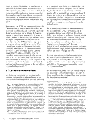 102 Guía para Evaluar EIAs de Proyectos Mineros
proyecto minero, los jueces son con frecuencia
resistentes a revertir o hasta revisar decisiones
administrativas, en particular cuando la disputa se
centra en problemas técnicos que se encuentren
dentro del campo de experticia de una agencia
o ministerio.93
A pesar de estos obstáculos, la
revisión judicial puede ser una herramienta muy
útil 94
A comienzos del 2010, un juez administrativo del
Departamento de Interior de los EEUU falló en
contra de una licencia para una mina superficial
de carbón otorgada por el Estado de Arizona
porque la agencia que supervisaba el proyecto
minero, la Oficina de Minas Superficiales (OSM),
incumplió con preparar una declaración de
impacto ambiental (DIA) adicional luego que
la empresa minera cambió el proyecto. Una
coalición de grupos ambientales e indígenas
cuestionó esta licencia. El juez administrativo
concluyó: “Como resultado [que la OSM no
preparó la DIA adicional], la DIA final no
consideró un rango razonable de alternativas
para la acción propuesta, describió de forma
errónea la línea de base y no logró un proceso de
comentarios, ni toma de decisión informada de
parte del público requerido por la [Ley de Política
Nacional del Ambiente].”95
.
4.7.2.1 La decisión de demandar
Un obstáculo importante que los potenciales
litigantes ambientales pueden enfrentar es las
condiciones existentes para un proceso (Standing
93	 Ver por ejm. Otadan v. Río Tuba Níquel Mining Corp.,
GR No. 161436 (2004) (Filipinas) (disponible en http://
sc.judiciary.gov.ph/resolutions/2nd/2004/2Jun/161436.htm)
(“Esta Corte ha sostenido consistentemente que las cortes no de-
berán intervenir en asuntos que sean pertinentes a la agencia a
cargo de la regulación de actividades que se encuentren bajo el
entrenamiento técnico y conocimiento especial de tal agencia.”)
94	 En abril del 2010, la Corte Suprema Administrativa de
Bulgaria revocó una licencia de una planta de procesamiento de
metales en Chelopech por: (1) Había transcurrido más de dos
años y medio entre las audiencias públicas del EIA y la fecha de
resolución del EUA;2) las comunidades afectadas fueron identi-
ficadas de manera incorrecta por el Ministerio del Ambiente; y 3)
la propuesta técnica no consideró la mejor tecnología disponible
para la escala de operación industrial. Ver “Corte de Bulgaria
bloquea la planta Dundee Precious Chelopech”, Reuters, 16 de
abril del 2010 (disponible en http://reuters.com/article/idUSS-
GEFOH120100416).
95	 En re Black Mesa Complex Permit Revision, DV 2009-4-
PR (5 de enero, 2010), en p. 36
o locus standi) para llevar un caso ante la corte.
Standing significa que una parte tiene el interés
legal suficiente en el resultado de un caso o
puede sufrir la afectación de un derecho legal. El
interés por proteger el ambiente o hacer que las
autoridades públicas cumplan con la ley es visto
en algunas jurisdicciones como insuficientes para
establecer un posicionamiento para demandar
judicialmente.
En muchas jurisdicciones, no se considera que
las asociaciones u ONGs formadas para la
protección de intereses colectivos del público
(tales como proteger el ambiente) tienen el interés
legal suficiente porque los miembros del grupo
no pueden establecer reclamos individuales.
Este concepto es generalmente denominado
“posicionamiento asociativo”. En esas
jurisdicciones, los individuos que tengan un interés
legal directo en juego, deben organizar la causa y
cargar los costos y riesgos de esta.
Por otro lado, ciertos países (particularmente
en América Latina) poseen normas abiertas
que permiten la revisión judicial de la acción
gubernamental a solicitud de cualquier miembro
del público. Estos casos son conocidos como
“acciones populares”.96
De manera similar, India tiene un cuerpo amplio
de requisitos y un fuerte sistema que alientan el
litigio en defensa del interés público para proteger
los derechos ambientales97
.
96	 Un ejemplo es el Art. 88 de la Constitución de la
República de Colombia que establece “La ley regulará las accio-
nes populares para la protección de los derechos e intereses col-
ectivos, relacionados con el patrimonio, el espacio, la seguridad
y la salubridad públicas, la moral administrativa, el ambiente, la
libre competencia económica y otros de similar naturaleza que
se definen en ella. También regulará las acciones originadas en
los daños ocasionados a un número plural de personas, sin per-
juicio de las correspondientes acciones particulares. Así mismo,
definirá los casos de responsabilidad civil objetiva por el daño
inferido a los derechos e intereses colectivos.”
97	 S.P. Gupta vs. Union of India AIR 1982 SC, en parr. 19ª
(“Es por esta razón que en el litigio de interés público – litigio
que se lleva a cabo con el propósito de atender daños públi-
cos, cumplimiento de funciones públicas, protección social,
colectivas, derechos ‘difusos’ e intereses o reivindicaciones del
interés público, cualquier ciudadano que actúa de buena fe y
que tiene suficiente interés puede plantear un caso.”) Estado de
Uttaranchal v. Balwant Singh Chaufal & Ors [2010]insc 54 (de-
scribiendo la historia del litigio de interés público y los requisitos
flexibles para llevar casos).
 