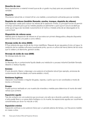 106 Guía para Evaluar EIAs de Proyectos Mineros
Desecho de roca
Roca improductiva o material mineral que es de un grado muy bajo para ser procesado de forma
rentable.
Depósito
Ocurrencia natural de un mineral útil en una medida y concentración suficientes para ser rentable.
Depósito de relaves (también llamado: cancha, tranque, depósito de relaves)
Una depresión usada para colocar los relaves de la operación minera, su principal función es permitir
el tiempo suficiente para que los metales pesados se sedimenten o para que el cianuro se destruya
antes que el agua sea reciclada nuevamente en el molino o tratada antes de ser descargada en la
cuenca local.
Disposición de relaves secos
Método para la disposición de relaves en el que estos son primero desaguados y después dispuestos
sobre la tierra como una pasta o como relleno.
Drenaje ácido de mina (DAM)
El flujo saliente de agua ácida de las minas metalíferas. Después de ser expuestas al aire y al agua, la
oxidación de los metales sulfurosos (usualmente pirita, que es un sulfuro de hierro) dentro de las rocas
que lo rodean y el desmonte, generan acidez.
Drenaje de ácido de roca (DAR)
Ver drenaje ácido de mina
Efluente
La descarga de un contaminante líquido desde una instalación o proceso industrial (también llamado
desecho o residuo líquido).
Emisión
El acto de emitir, liberar o descargar una sustancia al ambiente natural (por ejemplo, emisiones de
contaminación del aire desde una fuente estable o móvil).
Emisiones fugitivas
Liberación incontrolada o irregular de gases, vapores, o polvo que no son canalizados a través de
ductos o chimeneas.
Ensayo
Prueba química realizada en una muestra de minerales o metales para determinar el monto de metal
valioso que contiene.
Exposición aguda
Tipo de contacto con una sustancia que ocurre por una sola vez o durante y periodo corto y que por
sí sola puede llevar a un grave daño biológico o a la muerte; las exposiciones agudas son usualmente
caracterizadas por durar no más de un día.
Exposición crónica
Exposición continua a una sustancia tóxica por un periodo extenso de tiempo, con frecuencia medido
en meses o años.
 
