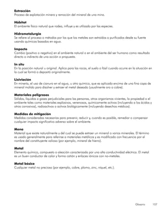 Glosario 107
Extracción
Proceso de explotación minera y remoción del mineral de una mina.
Hábitat
El ambiente físico natural que rodea, influye y es utilizado por las especies.
Hidrometalurgia
Se refiere al proceso o métodos por los que los metales son extraídos o purificados desde su fuente
usando químicos basados en agua.
Impacto
Cambio (positivo o negativo) en el ambiente natural o en el ambiente del ser humano como resultado
directo o indirecto de una acción o propuesta.
In situ
En la posición natural u original. Aplica para las rocas, el suelo o fósil cuando ocurre en la situación en
la cual se formó o depositó originalmente.
Lixiviación
En minería, el uso de cianuro en el agua, u otro químico, que es aplicado encima de una fina capa de
mineral molido para disolver y extraer el metal deseado (usualmente oro o cobre).
Materiales peligrosos
Sólidos, líquidos o gases perjudiciales para las personas, otros organismos vivientes, la propiedad o el
ambiente tales como materiales explosivos, venenosos, químicamente activos (incluyendo a los ácidos y
otros corrosivos), radioactivos o activos biológicamente (incluyendo desechos médicos).
Medidas de mitigación
Medidas consideradas necesarias para prevenir, reducir y, cuando es posible, remediar o compensar
cualquier impacto significativo adverso sobre el ambiente.
Mena
Material que existe naturalmente y del cual se puede extraer un mineral o varios minerales. El término
es usado generalmente para referirse a materiales metálicos y es modificado con frecuencia por el
nombre del constituyente valioso (por ejemplo, mineral de hierro).
Metal
Elemento químico, compuesto o aleación caracterizada por una alta conductividad eléctrica. El metal
es un buen conductor de calor y forma catión y enlaces iónicos con no-metales.
Metal básico
Cualquier metal no precioso (por ejemplo, cobre, plomo, zinc, níquel, etc.).
 