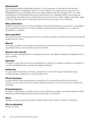 108 Guía para Evaluar EIAs de Proyectos Mineros
Metal pesado
Elementos que exhiben propiedades metálicas. Se han propuesto muchas definiciones distintas –
algunas basadas en la densidad, otras en el número atómico o el peso atómico y algunas en las
propiedades químicas o toxicidad. El termino metal pesado ha sido denominado como una “mala
interpretación” por el Sindicato Internacional de Química Pura y Aplicada (IUPAC por sus siglas en
ingles) debido a las definiciones contradictorias y la ausencia de una “base científica coherente”. Existe
un término alternativo que es metal tóxico para el que no hay consenso en su definición.
Mina subterránea
También conocida como mina “de profundidad”. Usualmente localizada a varios metros o pies debajo
de la superficie de la tierra, el mineral es retirado mecánicamente y transferido con un medio de
transporte a la superficie.
Mina superficial
Una mina en la que el mineral yace cerca de la superficie y puede ser extraída removiendo las capas de
cubierta de roca y tierra.
Mineral
Compuesto inorgánico que sucede naturalmente en la corteza de la tierra con un conjunto distintivo de
propiedades físicas y una composición química definida.
Muestreo (de mineral)
Tomar una parte representativa de un depósito de mineral que debería representar verdaderamente su
valor promedio.
Operador
Compañía o grupo que conduce las actividades de un proyecto. El operador puede ser el propietario o
uno de los propietarios de un proyecto de negocios colectivo.
Perforación
Un pozo vertical perforado en la tierra, generalmente con el fin de recoger muestras del suelo,
muestras del agua subterránea, o corazones de la roca.
Pila de lixiviación
Un área definida, relativamente plana, construida con las características de la contención de la
solución, en las cuales el mineral se carga y después se disuelve con una solución para recuperar los
minerales.
Pirometalúrgica/o
Se refiere a los procesos o métodos por los que los metales son extraídos o purificados desde su fuente
usando muy altas temperaturas (por ejemplo, derritiendo o calcinando)
Placer
Depósito de arena y grava que contiene metales valiosos tales como oro, estaño o diamantes.
Plan de abandono
Ver plan de cierre
 