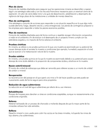 Glosario 109
Plan de cierre
Conjunto de medidas diseñadas para asegurar que las operaciones mineras se desarrollen y operen
según una estrategia adecuada y con los recursos financieros necesarios para un eventual cierre de la
operación. Un plan de cierre debe incluir una guía de desactivación, estabilización y desempeño de
vigilancia de largo plazo de las instalaciones o unidades de manejo desechos.
Plan de contingencia
Una estrategia y conjunto de acciones para responder a una situación específica en la que algo malo
sucede (derrame, fuego, desastre natural, y otras emergencias). Los planes de contingencia preparan a
las empresas para responder a todos los peores escenarios posibles.
Plan de monitoreo
Conjunto de medidas diseñadas para de forma continua o repetida recoger información comparativa
o medir en el ambiente a fin de evaluar si el desempeño de un proyecto minero cumple con los
estándares exigidos y no impacta de forma adversa el ambiente.
Pruebas cinéticas
En minería, se refiere a una prueba química en la que una muestra es examinada por su potencial de
causar drenaje ácido al someter la muestra a condiciones (por ejemplo, humedad y exposición al aire)
que se acercan a la meteorización natural de la muestra.
Prueba estática
En minería, una prueba química en la que la muestra es examinada debido a su potencial para causar
drenaje de mina ácido debido a la proporción de componentes ácidos y alcalinos en la muestra.
Razón estéril/mineral
El monto de unidad de sobrecapa que debe ser removida para obtener acceso a un monto de unidad
de carbón o mineral.
Recuperación
La reconstrucción del paisaje en el que operó una mina a fin de hacer posible que este pueda ser
nuevamente usado de forma segura para otros propósitos.
Reducción de agua subterránea
La reducción en el nivel del agua subterránea por efecto de su uso intensivo.
Rehabilitación
Proceso de limpieza para devolver un área en condiciones aceptables, aunque no necesariamente a las
condiciones originales.
Relaves
Material rechazado de un proceso de chancado o molienda después de que la mayor parte de los
minerales valiosos han sido extraídos.
Relleno
Desecho mineral o roca usada para cubrir los vacíos en las áreas minadas, incluyendo las minas de
tajo abierto y las subterráneas.
 