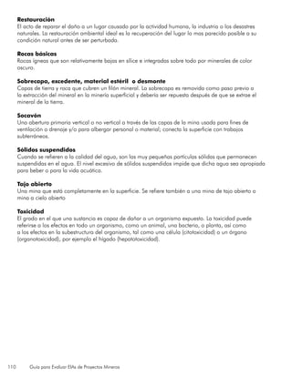 110 Guía para Evaluar EIAs de Proyectos Mineros
Restauración
El acto de reparar el daño a un lugar causado por la actividad humana, la industria o los desastres
naturales. La restauración ambiental ideal es la recuperación del lugar lo mas parecido posible a su
condición natural antes de ser perturbada.
Rocas básicas
Rocas ígneas que son relativamente bajas en sílice e integradas sobre todo por minerales de color
oscuro.
Sobrecapa, excedente, material estéril o desmonte
Capas de tierra y roca que cubren un filón mineral. La sobrecapa es removida como paso previo a
la extracción del mineral en la minería superficial y debería ser repuesta después de que se extrae el
mineral de la tierra.
Socavón
Una abertura primaria vertical o no vertical a través de las capas de la mina usada para fines de
ventilación o drenaje y/o para albergar personal o material; conecta la superficie con trabajos
subterráneos.
Sólidos suspendidos
Cuando se refieren a la calidad del agua, son las muy pequeñas partículas sólidas que permanecen
suspendidas en el agua. El nivel excesivo de sólidos suspendidos impide que dicha agua sea apropiada
para beber o para la vida acuática.
Tajo abierto
Una mina que está completamente en la superficie. Se refiere también a una mina de tajo abierto o
mina a cielo abierto
Toxicidad
El grado en el que una sustancia es capaz de dañar a un organismo expuesto. La toxicidad puede
referirse a los efectos en todo un organismo, como un animal, una bacteria, o planta, así como
a los efectos en la subestructura del organismo, tal como una célula (citotoxicidad) o un órgano
(organotoxicidad), por ejemplo el hígado (hepatotoxicidad).
 