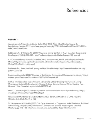 Referencias 111
Capítulo 1
Agencia para la Protección Ambiental de los EEUU (EPA), Título 40 del Código Federal de
Regulaciones, Sección 70.2 http://www.gpo.gov/fdsys/pkg/CFR-2009-title40-vol15/xml/CFR-2009-
title40-vol15-part70.xml
Bebbington, A., & Williams, M. (2008) “Water and Mining Conflicts in Peru.” Mountain Research and
Development. 28(3/4):190-195. http://snobear.colorado.edu/Markw/Research/08_peru.pdf
CFI/Grupo del Banco Mundial (Diciembre 2007) “Environmental, Health and Safety Guidelines for
Mining.” http://www.ifc.org/ifcext/sustainability.nsf/AttachmentsByTitle/gui_EHSGuidelines2007_
Mining/$FILE/Final+-+Mining.pdf
Earthworks Fact Sheet: Hardrock Mining and Acid Mine Drainage. http://www.earthworksaction.org/
pubs/FS_AMD.pdf
Environment Australia (2002) “Overview of Best Practice Environmental Management in Mining.” http://
www.ret.gov.au/resources/Documents/LPSDP/BPEMOverview.pdf
Instituto Internacional de Medio Ambiente y Desarrollo (2002) “Breaking New Ground: Mining,
Minerals and Sustainable Development: Chapter 9: Local Communities and Mines. Breaking New
Grounds.” http://www.iied.org/pubs/pdfs/G00901.pdf
MINEO Consortium (2000) “Review of potential environmental and social impact of mining.” http://
www2.brgm.fr/mineo/UserNeed/IMPACTS.pdf
Organización Mundial de la Salud (1946) Preámbulo de la Constitución de la OMS. Registros
Oficiales de la OMS. No. 2, p. 100
T.E. Norgate and W.J. Rankin (2000) “Life Cycle Assessment of Copper and Nickel Production, Published
in Proceedings, Minprex 2000, International Conference on Minerals Processing and Extractive
Metallurgy, pp 113-138. http://www.minerals.csiro.au/sd/CSIRO_Paper_LCR_CuNi.htm
Referencias
 