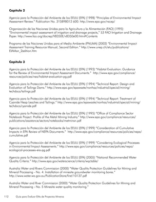 112 Guía para Evaluar EIAs de Proyectos Mineros
Capítulo 2
Agencia para la Protección del Ambiente de los EEUU (EPA) (1998) “Principles of Environmental Impact
Assessment Review.” Publication No. 315B98012 600. http://www.epa.gov/nscep/
Organización de las Naciones Unidas para la Agricultura y la Alimentación (FAO) (1995)
“Environmental impact assessment of irrigation and drainage projects,” 53 FAO Irrigation and Drainage
Paper. http://www.fao.org/docrep/V8350E/v8350e00.htm#Contents
Programa de las Naciones Unidas para el Medio Ambiente (PNUMA) (2002) “Environmental Impact
Assessment Training Resource Manual, Second Edition.” http://www.unep.ch/etu/publications/
EIAMan_2edition.htm
Capítulo 3
Agencia para la Protección del Ambiente de los EEUU (EPA) (1993) “Habitat Evaluation: Guidance
for the Review of Environmental Impact Assessment Documents.” http://www.epa.gov/compliance/
resources/policies/nea/habitat-evaluation-pg.pdf
Agencia para la Protección del Ambiente de los EEUU (EPA) (1994) “Technical Report: Design and
Evaluation of Tailings Dams.” http://www.epa.gov/epawaste/nonhaz/industrial/special/mining/
techdocs/tailings.pdf
Agencia para la Protección del Ambiente de los EEUU (EPA) (1994) “Technical Report: Treatment of
Cyanide Heap Leaches and Tailings.” http://www.epa.gov/epawaste/nonhaz/industrial/special/mining/
techdocs/cyanide.pdf
Agencia para la Protección del Ambiente de los EEUU (EPA) (1995) “Office of Compliance Sector
Notebook Project: Profile of the Metal Mining Industry.” http://www.epa.gov/compliance/resources/
publications/assistance/sectors/notebooks/metminsn.pdf
Agencia para la Protección del Ambiente de los EEUU (EPA) (1999) “Consideration of Cumulative
Impacts in EPA Review of NEPA Documents.” http://www.epa.gov/compliance/resources/policies/nepa/
cumulative.pdf
Agencia para la Protección del Ambiente de los EEUU (EPA) (1999) “Considering Ecological Processes
in Environmental Impact Assessments.” http://www.epa.gov/compliance/resources/policies/nepa/
ecological-processes-eia-pg.pdf
Agencia para la Protección del Ambiente de los EEUU (EPA) (2005) “National Recommended Water
Quality Criteria.” http://www.epa.gov/waterscience/criteria/wqctable/
Australia Water and Rivers Commission (2000) “Water Quality Protection Guidelines for Mining and
Mineral Processing - No. 4: Installation of minesite groundwater monitoring bores.”
http://www.water.wa.gov.au/PublicationStore/first/10137.pdf
Australia Water and River Commission (2000) “Water Quality Protection Guidelines for Mining and
Mineral Processing - No. 5 Minesite water quality monitoring.”
 