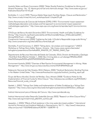 Referencias 113
Australia Water and Rivers Commission (2000) “Water Quality Protection Guidelines for Mining and
Mineral Processing - No. 10: Above-ground fuel and chemicals storage.” http://www.water.wa.gov.au/
PublicationStore/first/10142.pdf
Burkhalter, C.J. et al (1999) “Precious Metals Heap Leach Facilities Design, Closure and Reclamation.”
http://www.unr.edu/mines/mlc/conf_workshops/book1/chapter29.pdf
Centro Panamericano de Ciencias del Ambiente (CEPIS) (1981) “Environmental impact assessment
methodologies description and analysis and first approach to environmental impact assessment
methodologies application.” http://www.cepis.ops-oms.org/bvsair/e/repindex/repi51/environ/environ.
html
CFI/Grupo del Banco Mundial (Diciembre 2007) “Environmental, Health and Safety Guidelines for
Mining.” http://www.ifc.org/ifcext/sustainability.nsf/AttachmentsByTitle/gui_EHSGuidelines2007_
Mining/$FILE/Final+-+Mining.pdf
Conservación Internacional (2000) “Lightening the Lode: A Guide to Responsible Large-scale Mining.”
http://www.conservation.org/sites/celb/Documents/lode.pdf
Danihelka, P. and Cernanova, E. (2007) “Tailing dams: risk analysis and management.” UNECE
Workshop on Tailings Dams Safety. Yerevan, Armenia. http://www.unece.org/env/teia/water/
tailingdams/presentations/DanihelkaRISK_ANALYSIS_OF_TAILING_DAMS_F.ppt
Departamento de Recursos Naturales del Estado de Colorado, EEUU, División de Minerales y Geología
–Hard Rock Rules Effective October 1, 2006 http://mining.state.co.us/rulesregs/HR%20and%20
Metal%20adopted%20Aug%209%202006%20indexed.pdf
Environment Australia (2002) “Overview of Best Practice Environmental Management in Mining: Water
Management.” http://www.ret.gov.au/resources/Documents/LPSDP/BPEMWater.pdf
Federación Nacional de Vida Silvestre, EEUU (Febrero, 2000) “Hardrock Reclamation Bonding Practices
in the Western United States.” http://www.earthworksaction.org/pubs/hardrock_bonding_report.pdf
Grupo del Banco Mundial, División de Petróleo, Gas y Minería (2008) “Guidance Notes for the
Implementation of Financial Surety for Mine Closure.” http://siteresources.worldbank.org/INTOGMC/
Resources/financial_surety_mine.pdf
Hewlett, L. (2007) “Tailings Dam Safety and Implementation of Safety Guidelines by a Tailings Dam
Operator.” http://www.unece.org/env/teia/water/tailingdams/presentations/DENODam_Safety.ppt
Instituto Internacional para el Manejo del Cianuro. http://www.cyanidecode.org
Instituto Internacional sobre Desarrollo Sostenible (January 2002) “Research on Mine Closure Policy.”
http://www.iied.org/mmsd/mmsd_pdfs/044_cochilco.pdf
Jeyapalan, J. (2005) “Effects of fluid resistance in the mine waste dam-break problem.” International
Journal for Numerical and Analytical Methods in Geomechanics. Vol 7:1. http://www3.interscience.
wiley.com/journal/110559848/abstract?CRETRY=1&SRETRY=0
 