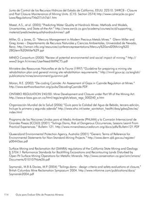 114 Guía para Evaluar EIAs de Proyectos Mineros
Junta de Control de los Recursos Hídricos del Estado de California, EEUU. 22510. SWRCB - Closure
and Post Closure Maintenance of Mining Units. (C15: Section 2574) http://www.calrecycle.ca.gov/
Laws/Regulations/Title27/ch7sb1.htm
Maest, A.S., et al. (2005) “Predicting Water Quality at Hardrock Mines: Methods and Models,
Uncertainties, and State-of-the-Art.” http://www.swrcb.ca.gov/academy/courses/acid/supporting_
material/predictwaterqualityhardrockmines1.pdf
Miller, G. y Jones, G. “Mercury Management in Modern Precious Metals Mines.” Glenn Miller and
Greg Jones – Departamento de Recursos Naturales y Ciencias Ambientales, Universidad de Nevada,
Reno. http://wman-info.org/resources/conferencepresentations/Mercury%20and20Mining%20
28Glenn%20Miller%29.ppt
MINEO Consortium (2000) “Review of potential environmental and social impact of mining.” http://
www2.brgm.fr/mineo/UserNeed/IMPACTS.pdf
Ministère des Ressources Naturelles et de la Faune (1997) “Guideline for preparing a mining site
rehabilitation plan and general mining site rehabilitation requirements.” http://mrnf.gouv.qc.ca/english/
publications/mines/environment/guianmin.pdf
Moran, R.E. (2002) “De-coding Cyanide: An Assessment of Gaps in Cyanide Regulation at Mines.”
http://www.earthworksaction.org/pubs/DecodingCyanide.PDF
ONTARIO REGULATION 240/00: Mine Development and Closure under Part VII of the Mining Act.
http://www.e-laws.gov.on.ca/html/regs/english/elaws_regs_000240_e.htm
Organización Mundial de la Salud (2006) “Guía para la Calidad del Agua de Bebida, tercera edición,
Incluye la primera y segunda adenda” http://www.who.int/water_sanitation_health/dwq/gdwq3rev/es/
index.html
Programa de las Naciones Unidas para el Medio Ambiente (PNUMA) y la Comisión Internacional de
Grandes Presas (ICOLD) (2001) “Tailings Dams, Risk of Dangerous Occurrences, Lessons Learnt From
Practical Experiences.” Bulletin 121. http://www.mineralresourcesforum.org/docs/pdfs/Bulletin121.PDF
Queensland Environmental Protection Agency, Australia (2001) “Generic Terms of Reference for
Environmental Statements for Non-Standard Mining Projects.” http://www.derm.qld.gov.au/register/
p00443aa.pdf
Surface Mining and Reclamation Act (SMARA) regulations of the California State Mining and Geology
§ 3704.1 Performance Standards for Backfilling Excavations and Recontouring Lands Disturbed by
Open Pit Surface Mining Operations for Metallic Minerals. http://www.conservation.ca.gov/omr/smara/
Documents/010107Note26.pdf
Szymanski, M.B & Davies, M.P. (2004) “Tailings dams : design criteria and safety evaluations at closure,”
British Columbia Mine Reclamation Symposium 2004. http://www.infomine.com/publications/docs/
Szymanski2004.pdf
 