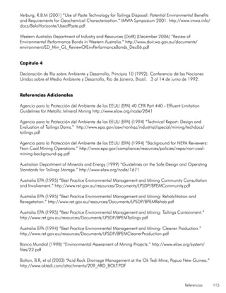Referencias 115
Verburg, R.B.M (2001) “Use of Paste Technology for Tailings Disposal: Potential Environmental Benefits
and Requirements for Geochemical Characterization.” IMWA Symposium 2001. http://www.imwa.info/
docs/BeloHorizonte/UseofPaste.pdf
Western Australia Department of Industry and Resources (DoIR) (December 2006) “Review of
Environmental Performance Bonds in Western Australia.” http://www.doir.wa.gov.au/documents/
environment/ED_Min_GL_ReviewOfEnvPerformanceBonds_Dec06.pdf
Capítulo 4
Declaración de Río sobre Ambiente y Desarrollo, Principio 10 (1992). Conferencia de las Naciones
Unidas sobre el Medio Ambiente y Desarrollo, Río de Janeiro, Brasil. 3 al 14 de junio de 1992.
Referencias Adicionales
Agencia para la Protección del Ambiente de los EEUU (EPA) 40 CFR Part 440 - Effluent Limitation
Guidelines for Metallic Mineral Mining http://www.elaw.org/node/2841
Agencia para la Protección del Ambiente de los EEUU (EPA) (1994) “Technical Report: Design and
Evaluation of Tailings Dams.” http://www.epa.gov/osw/nonhaz/industrial/special/mining/techdocs/
tailings.pdf
Agencia para la Protección del Ambiente de los EEUU (EPA) (1994) “Background for NEPA Reviewers:
Non-Coal Mining Operations.” http://www.epa.gov/compliance/resources/policies/nepa/non-coal-
mining-background-pg.pdf
Australian Department of Minerals and Energy (1999) “Guidelines on the Safe Design and Operating
Standards for Tailings Storage.” http://www.elaw.org/node/1671
Australia EPA (1995) “Best Practice Environmental Management and Mining Community Consultation
and Involvement.” http://www.ret.gov.au/resources/Documents/LPSDP/BPEMCommunity.pdf
Australia EPA (1995) “Best Practice Environmental Management and Mining: Rehabilitation and
Revegetation.” http://www.ret.gov.au/resources/Documents/LPSDP/BPEMRehab.pdf
Australia EPA (1995) “Best Practice Environmental Management and Mining: Tailings Containment.”
http://www.ret.gov.au/resources/Documents/LPSDP/BPEMTailings.pdf
Australia EPA (1994) “Best Practice Environmental Management and Mining: Cleaner Production.”
http://www.ret.gov.au/resources/Documents/LPSDP/BPEMCleanerProduction.pdf
Banco Mundial (1998) “Environmental Assessment of Mining Projects.” http://www.elaw.org/system/
files/22.pdf
Bolton, B.R, et al (2003) “Acid Rock Drainage Management at the Ok Tedi Mine, Papua New Guinea.”
http://www.oktedi.com/attachments/209_ARD_BOLT.PDF
 