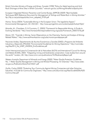 116 Guía para Evaluar EIAs de Proyectos Mineros
British Columbia Ministry of Energy and Mines, Canada (1998) “Policy for Metal Leaching and Acid
Rock Drainage at Mine Sites in British Columbia.” www.em.gov.bc.ca/Mining/MinePer/ardpolicy.htm
European Integrated Pollution Prevention and Control Bureau (EIPPCB) (2009) “Best Available
Techniques (BAT) Reference Document for Management of Tailings and Waste-Rock in Mining Activities.”
ftp://ftp.jrc.es/pub/eippcb/doc/mmr_adopted_0109.pdf
Hamor, Tamas (2004) “Sustainable Mining in the European Union: The Legislative Aspect,”
Environmental Management, 33: 252-261. http://www.springerlink.com/content/ywkj6nfnwhy418y4/
Miranda, M., Chambers, D. & Coumans, C. (2005) “Framework for Responsible Mining: A Guide to
Evolving Standards.” http://www.frameworkforresponsiblemining.org/pubs/Framework_20051018.pdf
Moran, R.E. “Cyanide in Mining: Some Observations on the Chemistry, Toxicity and Analysis of Mining-
Related Waters.” http://www.earthworksaction.org/pubs/morancyanidepaper.pdf
Naciones Unidas, Departamento de Asuntos Económicos y Sociales (DAES) y Programa de Ambiente
Industrias y Desarrollo (PNUMA) “Environmental Guidelines for Mining Operations.” http://commdev.
org/files/814_file_UNEP_UNDESA_EnvGuidelines.pdf
Unión Internacional para la Conservación de la Naturaleza (IUCN) and International Council for Mining
and Metals (ICMM), 2004. “Integrating mining and biodiversity conservation: Case studies from around
the world.” London, UK. http://www.icmm.com/publications/767BiodiversityReport.pdf
Western Australia Department of Minerals and Energy (2000) “Water Quality Protection Guidelines
No. 1 Water Quality Management in Mining and Mineral Processing: An Overview.” http://www.water.
wa.gov.au/PublicationStore/first/44631.pdf
Zorilla, Carlos (2009) “Protecting Your Community Against Mining Companies and other Extractive
Industries: A Guide for Community Organizers.” http://www.culturalsurvival.org/files/Guide%20for%20
Communities.pdf
 