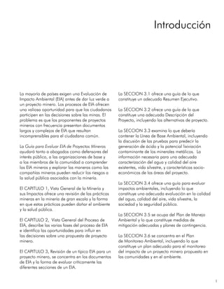 1
La mayoría de países exigen una Evaluación de
Impacto Ambiental (EIA) antes de dar luz verde a
un proyecto minero. Los procesos de EIA ofrecen
una valiosa oportunidad para que los ciudadanos
participen en las decisiones sobre las minas. El
problema es que los proponentes de proyectos
mineros con frecuencia presentan documentos
largos y complejos de EIA que resultan
incomprensibles para el ciudadano común.
La Guía para Evaluar EIA de Proyectos Mineros
ayudará tanto a abogados como defensores del
interés público, a las organizaciones de base y
a los miembros de la comunidad a comprender
los EIA mineros y explorar las maneras como las
compañías mineras pueden reducir los riesgos a
la salud pública asociados con la minería.
El CAPITULO 1, Vista General de la Minería y
sus Impactos ofrece una revisión de las prácticas
mineras en la minería de gran escala y la forma
en que estas prácticas pueden dañar el ambiente
y la salud pública.
El CAPITULO 2, Vista General del Proceso de
EIA, describe las varias fases del proceso de EIA
e identifica las oportunidades para influir en
las decisiones sobre una propuesta de proyecto
minero.
El CAPITULO 3, Revisión de un típico EIA para un
proyecto minero, se concentra en los documentos
de EIA y la forma de evaluar críticamente las
diferentes secciones de un EIA.
La SECCION 3.1 ofrece una guía de lo que
constituye un adecuado Resumen Ejecutivo.
La SECCION 3.2 ofrece una guía de lo que
constituye una adecuada Descripción del
Proyecto, incluyendo las alternativas de proyecto.
La SECCION 3.3 examina lo que debería
contener la Línea de Base Ambiental, incluyendo
la discusión de las pruebas para predecir la
generación de ácido y la potencial lixiviación
contaminante de los minerales metálicos. La
información necesaria para una adecuada
caracterización del agua y calidad del aire
existentes, vida silvestre, y características socio-
económicas de las áreas del proyecto.
La SECCION 3.4 ofrece una guía para evaluar
impactos ambientales, incluyendo lo que
constituye una adecuada evaluación en la calidad
del agua, calidad del aire, vida silvestre, la
sociedad y la seguridad pública.
La SECCION 3.5 se ocupa del Plan de Manejo
Ambiental y lo que constituye medidas de
mitigación adecuadas y planes de contingencia.
La SECCION 3.6 se concentra en el Plan
de Monitoreo Ambiental, incluyendo lo que
constituye un plan adecuado para el monitoreo
del impacto de un proyecto minero propuesto en
las comunidades y en el ambiente.
Introducción
 