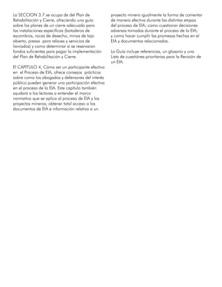 La SECCION 3.7 se ocupa de del Plan de
Rehabilitación y Cierre, ofreciendo una guía
sobre los planes de un cierre adecuado para
las instalaciones específicas (botaderos de
escombros, rocas de desecho, minas de tajo
abierto, presas para relaves y servicios de
lixiviados) y como determinar si se reservaran
fondos suficientes para pagar la implementación
del Plan de Rehabilitación y Cierre.
El CAPITULO 4, Cómo ser un participante efectivo
en el Proceso de EIA, ofrece consejos prácticos
sobre como los abogados y defensores del interés
público pueden generar una participación efectiva
en el proceso de la EIA. Este capítulo también
ayudará a los lectores a entender el marco
normativo que se aplica al proceso de EIA y los
proyectos mineros; obtener total acceso a los
documentos de EIA e información relativa a un
proyecto minero igualmente la forma de comentar
de manera efectiva durante las distintas etapas
del proceso de EIA; como cuestionar decisiones
adversas tomadas durante el proceso de la EIA;
y como hacer cumplir las promesas hechas en el
EIA y documentos relacionados.
La Guía incluye referencias, un glosario y una
Lista de cuestiónes prioritarias para la Revisión de
un EIA.
 