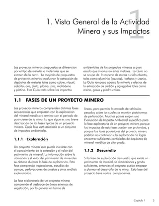 Capítulo 1 3
1.1 FASES DE UN PROYECTO MINERO
Los proyectos mineros comprenden distintas fases
secuenciales que empiezan con la exploración
del mineral metálico y termina con el periodo de
post-cierre de la mina. Lo que sigue es una breve
descripción de las fases típicas de un proyecto
minero. Cada fase está asociada a un conjunto
de impactos ambientales.
1.1.1 Exploración
Un proyecto minero solo puede iniciarse con
el conocimiento de la extensión y el valor del
yacimiento de mineral. La información sobre la
ubicación y el valor del yacimiento de minerales
se obtiene durante la fase de exploración. Esta
fase comprende inspecciones, estudios de
campo, perforaciones de prueba y otros análisis
exploratorios.
La fase exploratoria de un proyecto minero
comprende el desbroce de áreas extensas de
vegetación, por lo general en forma de
líneas, para permitir la entrada de vehículos
pesados sobre los cuales se montan plataformas
de perforación. Muchos países exigen una
Evaluación de Impacto Ambiental específica para
la fase exploratoria de un proyecto minero porque
los impactos de esta fase pueden ser profundos, y
porque las fases posteriores del proyecto minero
podrían no continuar si la exploración no logra
encontrar suficientes cantidades de depósitos de
mineral metálico de alto grado.
1.1.2 Desarrollo
Si la fase de exploración demuestra que existe un
yacimiento de mineral de dimensiones y grado
suficientes, entonces el proyecto puede empezar
a planear el desarrollo de la mina. Esta fase del
proyecto tiene varios componentes.
11. Vista General de la Actividad
Minera y sus Impactos
Los proyectos mineros propuestos se diferencian
por el tipo de metales o materiales que se
extraen de la tierra. La mayoría de propuestas
de proyectos mineros involucran la extracción de
depósitos de metales tales como cobre, níquel,
cobalto, oro, plata, plomo, zinc, molibdeno
y platino. Esta Guía trata sobre los impactos
ambientales de los proyectos mineros a gran
escala que involucran estos metales. La Guía no
se ocupa de la minería de minas a cielo abierto,
tales como aluminio (bauxita), fosfatos y uranio.
La Guía tampoco abarca la minería y efectos de
la extracción de carbón y agregados tales como
arena, grava y piedra caliza.
 