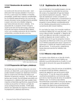 4 Guía para Evaluar EIAs de Proyectos Mineros
1.1.2.1 Construcción de caminos de
acceso
La construcción de caminos de acceso - sean
estos para traer equipos pesados e insumos a
la mina, o para sacar los metales o minerales
procesados- puede tener impactos considerables
en el ambiente especialmente si los caminos de
acceso atraviesan zonas ecológicamente sensibles
o pasan cerca de comunidades indígenas
que hasta entonces estuvieron aisladas. Si la
propuesta de un proyecto minero incluye la
construcción de caminos de acceso, entonces
el Estudio de Impacto Ambiental (EIA) deberá
incluir una completa evaluación de los impactos
ambientales y sociales de estos caminos.
1.1.2.2 Preparación del lugar y desbroce
En el caso que una mina se ubique en una zona
remota y sin desarrollo, quien propone el proyecto
puede necesitar empezar por desbrozar el terreno
para la construcción de áreas de trabajo que
alojarían al personal y equipos. Aun antes que el
terreno sea minado, las actividades asociadas con
la preparación y desbroce del lugar pueden tener
impactos ambientales significativos, especialmente
si estos se encuentran al interior o al lado de
zonas ecológicamente sensibles. El EIA debe
evaluar por separado los impactos vinculados a
la preparación y desbroce del terreno.
1.1.3 Explotación de la mina
La actividad de la mina puede empezar una vez
que una empresa ha construido los caminos
de acceso y ha preparado el lugar de trabajo
que alojará al personal y equipos. Todos los
tipos de explotación minera comparten un
aspecto común: la extracción y concentración (o
beneficio) del metal de la corteza terrestre. Los
proyectos mineros difieren considerablemente
en los métodos propuestos para la extracción y
concentración del mineral metálico.
En casi todos los casos, los minerales metálicos
se entierran debajo de una capa de suelo o roca
común (denominado ‘excedente’ o ‘desecho de
roca’) que debe ser removido o excavado para
acceder al depósito de mineral metálico. La
primera forma en la que los proyectos mineros
propuestos se diferencian entre sí es, por lo tanto,
en el método propuesto para sacar o excavar la
sobrecapa o cubierta de material (suelo) encima
del yacimiento. A continuación, presentamos
breves descripciones de los métodos más
comunes.
1.1.3.1 Minería a tajo abierto
La minería a tajo abierto es un tipo de minería
superficial en la cual el mineral metálico se
extiende muy profundamente en el suelo, lo cual
demanda la remoción de capas de excedente y
mineral.
En muchos casos, antes de remover el excedente,
se requiere la tala de árboles y desbroce o
quema de vegetación que se encuentra sobre
el yacimiento. El uso de maquinaria pesada,
usualmente excavadoras y camiones de carga,
es la forma más frecuente de retirar el excedente.
Debido a que la minería a tajo abierto
frecuentemente comprende la remoción de áreas
con vegetación nativa, este es uno de los tipos
de minería más destructivos ambientalmente,
especialmente al interior de bosques tropicales.
Erosión cerca de un camino a la mina. Mina Pelambres, Chile
FOTO: Rocío Ávila Fernández
 