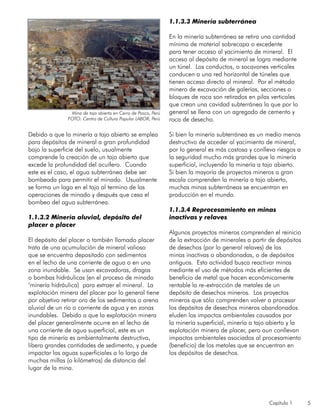 Capítulo 1 5
Debido a que la minería a tajo abierto se emplea
para depósitos de mineral a gran profundidad
bajo la superficie del suelo, usualmente
comprende la creación de un tajo abierto que
excede la profundidad del acuífero. Cuando
este es el caso, el agua subterránea debe ser
bombeada para permitir el minado. Usualmente
se forma un lago en el tajo al termino de las
operaciones de minado y después que cesa el
bombeo del agua subterránea.
1.1.3.2 Minería aluvial, depósito del
placer o placer
El depósito del placer o también llamado placer
trata de una acumulación de mineral valioso
que se encuentra depositado con sedimentos
en el lecho de una corriente de agua o en una
zona inundable. Se usan excavadoras, dragas
o bombas hidráulicas (en el proceso de minado
‘minería hidráulica) para extraer el mineral. La
explotación minera del placer por lo general tiene
por objetivo retirar oro de los sedimentos o arena
aluvial de un río o corriente de agua y en zonas
inundables. Debido a que la explotación minera
del placer generalmente ocurre en el lecho de
una corriente de agua superficial, este es un
tipo de minería es ambientalmente destructiva,
libera grandes cantidades de sedimento, y puede
impactar las aguas superficiales a lo largo de
muchas millas (o kilómetros) de distancia del
lugar de la mina.
1.1.3.3 Minería subterránea
En la minería subterránea se retira una cantidad
mínima de material sobrecapa o excedente
para tener acceso al yacimiento de mineral. El
acceso al depósito de mineral se logra mediante
un túnel. Los conductos, o socavones verticales
conducen a una red horizontal de túneles que
tienen acceso directo al mineral. Por el método
minero de excavación de galerías, secciones o
bloques de roca son retirados en pilas verticales
que crean una cavidad subterránea la que por lo
general se llena con un agregado de cemento y
roca de desecho.
Si bien la minería subterránea es un medio menos
destructivo de acceder al yacimiento de mineral,
por lo general es más costosa y conlleva riesgos a
la seguridad mucho más grandes que la minería
superficial, incluyendo la minería a tajo abierto.
Si bien la mayoría de proyectos mineros a gran
escala comprenden la minería a tajo abierto,
muchas minas subterráneas se encuentran en
producción en el mundo.
1.1.3.4 Reprocesamiento en minas
inactivas y relaves
Algunos proyectos mineros comprenden el reinicio
de la extracción de minerales a partir de depósitos
de desechos (por lo general relaves) de las
minas inactivas o abandonadas, o de depósitos
antiguos. Esta actividad busca reactivar minas
mediante el uso de métodos más eficientes de
beneficio de metal que hacen económicamente
rentable la re-extracción de metales de un
depósito de desechos mineros. Los proyectos
mineros que sólo comprenden volver a procesar
los depósitos de desechos mineros abandonados
eluden los impactos ambientales causados por
la minería superficial, minería a tajo abierto y la
explotación minera de placer, pero aun conllevan
impactos ambientales asociados al procesamiento
(beneficio) de los metales que se encuentran en
los depósitos de desechos.
Mina de tajo abierto en Cerro de Pasco, Perú
FOTO: Centro de Cultura Popular LABOR, Perú
 