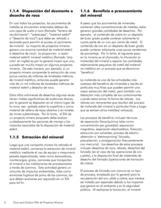 6 Guía para Evaluar EIAs de Proyectos Mineros
1.1.4 Disposición del desmonte o
desecho de roca
En casi todos los proyectos, los yacimientos de
metales se encuentran enterrados debajo de
una capa de suelo o roca (llamado “terreno de
recubrimiento”, “sobrecapa”, “material estéril”
o “desecho de roca”) que debe ser retirada o
excavada para permitir el acceso al yacimiento
de mineral. La mayoría de proyectos mineros
genera una enorme cantidad de material estéril
o desechos de roca! La proporción o razón
material estéril/ mineral metálico [llamado ‘strip
ratio’ en inglés] es por lo general mayor que uno,
y puede ser mucho mayor en algunos proyectos
mineros. De esta manera, por ejemplo, si un
proyecto minero comprende la extracción de unos
pocos cientos de millones de toneladas métricas
de mineral metálico, entonces puede generar
más de un mil millones de toneladas métricas de
material estéril y desecho de roca.
Estos altos volúmenes de desechos algunas veces
tienen niveles significativos de sustancias tóxicas,
por lo general se depositan en el mismo lugar de
la mina, sea apilado sobre la superficie o como
material de relleno de tajos abiertos o en túneles
de minas subterráneas. Por lo tanto, el EIA de
un proyecto minero propuesto debe evaluar
cuidadosamente las opciones de manejo y los
impactos asociados de la disposición de material
estéril.
1.1.5 Extracción del mineral
Luego que una compañía minera ha retirado el
material estéril, comienza la extracción de mineral
metálico mediante el uso de equipo y maquinaria
pesada especializada, tales como excavadoras,
montacargas, grúas, camiones que transportan
el mineral a las instalaciones de procesamiento
a través de caminos. Esta actividad genera un
conjunto de impactos ambientales, tales como
emisiones fugitivas de polvo de los caminos, los
que deben evaluarse por separado en un EIA
para tal fin.
1.1.6 Beneficio o procesamiento
del mineral
A pesar que los yacimientos de minerales
contienen altas concentraciones de metales, estos
generan grandes cantidades de desechos. Por
ejemplo, el contenido de cobre en un depósito
de buen grado puede contener solamente la
cuarta parte de un uno por ciento de metal. El
contenido de oro en un depósito de buen grado
puede contener solamente unas pocas centésimas
de porcentaje. Por lo tanto, el siguiente paso
en la minería es el chancado, la trituración (o
molienda) del mineral y separar las cantidades
relativamente pequeñas de metal del material
no metálico en un proceso que se denomina
‘beneficio’.
La molienda es una de las actividades más
costosas del beneficio de minerales y resulta en
partículas muy finas que pueden permitir una
mejor extracción del metal, pero también una
liberación más completa de los contaminantes
cuando estos toman la forma de relaves. Los
relaves son remanentes que resultan del proceso
de molienda del mineral a partículas finas y luego
que se extraen el/os metal(es) valioso(s).
Los procesos de beneficio incluyen técnicas
de separación física/química tales como
concentración por gravedad, separación
magnética, separación electrostática, flotación,
extracción por solventes, proceso de electro-
obtención o ‘electrowinning’ lixiviado,
precipitación, y amalgamación (frecuentemente
con mercurio). Los desechos de estos procesos
incluyen desechos de roca, relaves, desechos del
lixiviado (en el caso de las operaciones de oro
y plata), y la disposición final de materiales de
desecho del lixiviado (operaciones de lixiviación
de cobre).
El proceso de lixiviado con cianuro es un tipo
de proceso, empleado por lo general para la
recuperación del oro, plata y cobre, que merece
ser tratado por separado debido a los impactos
que genera en el ambiente y en la seguridad
pública. Al realizarse la lixiviación, el mineral
 