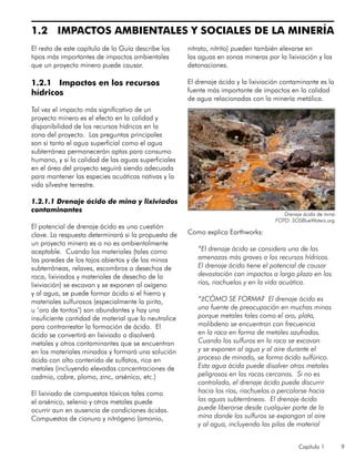 Capítulo 1 9
1.2 IMPACTOS AMBIENTALES Y SOCIALES DE LA MINERÍA
El resto de este capítulo de la Guía describe los
tipos más importantes de impactos ambientales
que un proyecto minero puede causar.
1.2.1 Impactos en los recursos
hídricos
Tal vez el impacto más significativo de un
proyecto minero es el efecto en la calidad y
disponibilidad de los recursos hídricos en la
zona del proyecto. Las preguntas principales
son si tanto el agua superficial como el agua
subterránea permanecerán aptas para consumo
humano, y si la calidad de las aguas superficiales
en el área del proyecto seguirá siendo adecuada
para mantener las especies acuáticas nativas y la
vida silvestre terrestre.
1.2.1.1 Drenaje ácido de mina y lixiviados
contaminantes
El potencial de drenaje ácido es una cuestión
clave. La respuesta determinará si la propuesta de
un proyecto minero es o no es ambientalmente
aceptable. Cuando los materiales (tales como
las paredes de los tajos abiertos y de las minas
subterráneas, relaves, escombros o desechos de
roca, lixiviados y materiales de desecho de la
lixiviación) se excavan y se exponen al oxígeno
y al agua, se puede formar ácido si el hierro y
materiales sulfurosos (especialmente la pirita,
u ‘oro de tontos’) son abundantes y hay una
insuficiente cantidad de material que lo neutralice
para contrarrestar la formación de ácido. El
ácido se convertirá en lixiviado o disolverá
metales y otros contaminantes que se encuentran
en los materiales minados y formará una solución
ácida con alto contenido de sulfatos, rica en
metales (incluyendo elevadas concentraciones de
cadmio, cobre, plomo, zinc, arsénico, etc.)
El lixiviado de compuestos tóxicos tales como
el arsénico, selenio y otros metales puede
ocurrir aun en ausencia de condiciones ácidas.
Compuestos de cianuro y nitrógeno (amonio,
nitrato, nitrito) pueden también elevarse en
las aguas en zonas mineras por la lixiviación y las
detonaciones.
El drenaje ácido y la lixiviación contaminante es la
fuente más importante de impactos en la calidad
de agua relacionadas con la minería metálica.
Como explica Earthworks:
“El drenaje ácido se considera una de las
amenazas más graves a los recursos hídricos.
El drenaje ácido tiene el potencial de causar
devastación con impactos a largo plazo en los
ríos, riachuelos y en la vida acuática.
“¿CÓMO SE FORMA? El drenaje ácido es
una fuente de preocupación en muchas minas
porque metales tales como el oro, plata,
molibdeno se encuentran con frecuencia
en la roca en forma de metales azufrados.
Cuando los sulfuros en la roca se excavan
y se exponen al agua y al aire durante el
proceso de minado, se forma ácido sulfúrico.
Esta agua ácida puede disolver otros metales
peligrosos en las rocas cercanas. Si no es
controlado, el drenaje ácido puede discurrir
hacia los ríos, riachuelos o percolarse hacia
las aguas subterráneas. El drenaje ácido
puede liberarse desde cualquier parte de la
mina donde los sulfuros se expongan al aire
y al agua, incluyendo las pilas de material
Drenaje ácido de mina
FOTO: SOSBlueWaters.org
 