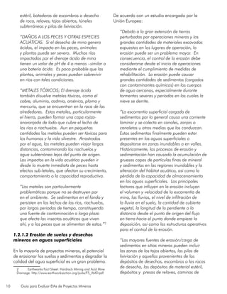 10 Guía para Evaluar EIAs de Proyectos Mineros
estéril, botaderos de escombros o desecho
de roca, relaves, tajos abiertos, túneles
subterráneos y pilas de lixiviación.
“DAÑOS A LOS PECES Y OTRAS ESPECIES
ACUÁTICAS. Si el desecho de mina genera
ácidos, el impacto en los peces, animales
y plantas puede ser severo. Muchos ríos
impactados por el drenaje ácido de mina
tienen un valor de pH de 4 o menos –similar a
una batería ácida. Es poco probable que las
plantas, animales y peces puedan sobrevivir
en ríos con tales condiciones.
“METALES TÓXICOS; El drenaje ácido
también disuelve metales tóxicos, como el
cobre, aluminio, cadmio, arsénico, plomo y
mercurio, que se encuentran en la roca de los
alrededores. Estos metales, particularmente
el hierro, pueden formar una capa rojiza-
anaranjada de lodo que cubre el lecho de
los ríos o riachuelos. Aun en pequeñas
cantidades los metales pueden ser tóxicos para
los humanos y la vida silvestre. Arrastrados
por el agua, los metales pueden viajar largas
distancias, contaminando los riachuelos y
agua subterránea lejos del punto de origen.
Los impactos en la vida acuática pueden ir
desde la muerte inmediata de peces hasta
efectos sub-letales, que afectan su crecimiento,
comportamiento o la capacidad reproductiva.
“Los metales son particularmente
problemáticos porque no se destruyen por
en el ambiente. Se sedimentan en el fondo y
persisten en los lechos de los ríos, riachuelos,
por largos periodos de tiempo, constituyendo
una fuente de contaminación a largo plazo
que afecta los insectos acuáticos que viven
ahí, y a los peces que se alimentan de estos.”2
1.2.1.2 Erosión de suelos y desechos
mineros en aguas superficiales
En la mayoría de proyectos mineros, el potencial
de erosionar los suelos y sedimentos y degradar la
calidad del agua superficial es un gran problema.
2	 Earthworks Fact Sheet: Hardrock Mining and Acid Mine
Drainage. http://www.earthworksaction.org/pubs/FS_AMD.pdf
De acuerdo con un estudio encargado por la
Unión Europea:
“Debido a la gran extensión de tierras
perturbadas por operaciones mineras y las
grandes cantidades de materiales excavados
expuestos en los lugares de operación, la
erosión puede ser un problema mayor. En
consecuencia, el control de la erosión debe
considerarse desde el inicio de operaciones
mediante el cumplimiento de medidas de
rehabilitación. La erosión puede causar
grandes cantidades de sedimentos (cargados
con contaminantes químicos) en los cuerpos
de agua cercanos, especialmente durante
tormentas severas y periodos en los cuales la
nieve se derrite.
“La escorrentía superficial cargada de
sedimentos por lo general causa una corriente
laminar y se colecta en canales, zanjas o
canaletas u otros medios que los conduzcan.
Estos sedimentos finalmente pueden estar
presentes en las aguas superficiales o
depositarse en zonas inundables o en valles.
Históricamente, los procesos de erosión y
sedimentación han causado la acumulación de
gruesas capas de partículas finas de mineral
y sedimentos en las regiones inundables y la
alteración del hábitat acuático, asi como la
pérdida de la capacidad de almacenamiento
en las aguas superficiales. Los principales
factores que influyen en la erosión incluyen
el volumen y velocidad de la escorrentía de
mina, las lluvias, el nivel de infiltración de
la lluvia en el suelo, la cantidad de cubierta
vegetal, la longitud de la pendiente o la
distancia desde el punto de origen del flujo
en tierra hacia el punto donde empieza la
deposición, asi como las estructuras operativas
para el control de la erosión.
“Las mayores fuentes de erosión/carga de
sedimentos en sitios mineros pueden incluir
las zonas de los tajos abiertos, las pilas de
lixiviación y aquellas provenientes de los
depósitos de desechos, escombros o las rocas
de desecho, los depósitos de material estéril,
depósitos y presas de relaves, caminos de
 