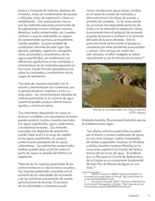 Capítulo 1 11
acceso y transporte de material, depósitos de
minerales, áreas de mantenimiento de equipos
y vehículos, áreas de exploración y áreas en
rehabilitación. Una preocupación más es
que los materiales expuestos provenientes de
las operaciones mineras (trabajos mineros,
desechos, suelos contaminados, etc.) pueden
contribuir a que los sedimentos se carguen
de contaminantes químicos, principalmente,
metales pesados. La gran variedad de
condiciones naturales de cada lugar (por
ejemplo, geología, vegetación, topografía,
clima, proximidad y características de las
aguas superficiales), en combinación con
diferencias significativas en las cantidades y
características de los materiales expuestos en
las minas, impide formular generalizaciones
sobre las cantidades y características de las
cargas de sedimentos
“Los tipos de impactos asociados con la
erosión y sedimentación son numerosos, por
lo general producen impactos a corto y a
largo plazo. Las concentraciones elevadas de
material particulado en la columna de agua
superficial pueden producir efectos tóxicos
agudos y crónicos en peces.
“Los sedimentos depositados en capas en
terrenos inundables o en ecosistemas terrestres
pueden producir muchos impactos asociados
con aguas superficiales, aguas subterráneas
y ecosistemas terrestres. Los minerales
asociados con depósitos de sedimentos
pueden bajar el pH o la carga de metales
en las aguas superficiales y/o producir
contaminación persistente de las aguas
subterráneas. Los sedimentos contaminados
también pueden bajar el pH de suelos al
punto de causar la pérdida del hábitat y la
vegetación.
“Además de los impactos potenciales de los
contaminantes en la vida humana y acuática,
hay impactos potenciales asociados con el
aumento de las velocidades de escorrentía
y de los volúmenes provenientes de nuevas
perturbaciones de terrenos. El aumento
de las velocidades y volúmenes puede
causar inundaciones aguas abajo, cambios
en el cauce de canales de riachuelos, y
daño estructural a las bases de puentes y
entradas de canaletas. En las áreas donde
las emisiones han depositado partículas de
ácido y se ha destruido la vegetación nativa,
la escorrentía tiene el potencial de aumentar
el grado de erosión y conllevar a la remoción
del suelo de la zona afectada. Esto es
particularmente cierto cuando el paisaje se
caracteriza por tener pendientes pronunciadas
y rocosas. Una vez que los suelos han
sido retirados, es difícil revegetar la ladera
naturalmente o con la intervención humana.”3
Ambiente Australia (Environment Australia) resume
el problema como sigue:
“Los efectos adversos potenciales causados
por el diseño y manejo inadecuado de aguas
en una mina incluyen: niveles inaceptables
de sólidos suspendidos (residuos no filtrables)
y sólidos disueltos (residuos filtrables) en la
escorrentía superficial [y] erosión del lecho y
bancos de los cursos de agua. Es evidente
que un Plan para el Control de Sedimentos y
de la Erosión es un componente fundamental
de todo Plan de Manejo de Aguas en una
mina.”4
3	 MINEO Consortium (2000) “Review of potential envi-
ronmental and social impact of mining” http://www2.brgm.fr/
mineo/UserNeed/IMPACTS.pdf
4	 Environment Australia (2002) “Overview of Best Practice
Environmental Management in Mining.” http://www.ret.gov.au/
resources/Documents/LPSDP/BPEMOverview.pdf
Drenaje de desmonte sobre una mina en Australia
FOTO: Peripitus
 