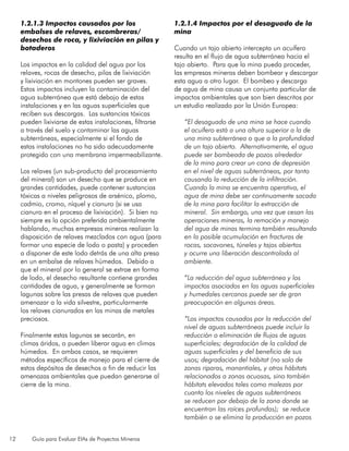 12 Guía para Evaluar EIAs de Proyectos Mineros
1.2.1.3 Impactos causados por los
embalses de relaves, escombreras/
desechos de roca, y lixiviación en pilas y
botaderos
Los impactos en la calidad del agua por los
relaves, rocas de desecho, pilas de lixiviación
y lixiviación en montones pueden ser graves.
Estos impactos incluyen la contaminación del
agua subterránea que está debajo de estas
instalaciones y en las aguas superficiales que
reciben sus descargas. Las sustancias tóxicas
pueden lixiviarse de estas instalaciones, filtrarse
a través del suelo y contaminar las aguas
subterráneas, especialmente si el fondo de
estas instalaciones no ha sido adecuadamente
protegido con una membrana impermeabilizante.
Los relaves (un sub-producto del procesamiento
del mineral) son un desecho que se produce en
grandes cantidades, puede contener sustancias
tóxicas a niveles peligrosos de arsénico, plomo,
cadmio, cromo, níquel y cianuro (si se usa
cianuro en el proceso de lixiviación). Si bien no
siempre es la opción preferida ambientalmente
hablando, muchas empresas mineras realizan la
disposición de relaves mezclados con agua (para
formar una especie de lodo o pasta) y proceden
a disponer de este lodo detrás de una alta presa
en un embalse de relaves húmedos. Debido a
que el mineral por lo general se extrae en forma
de lodo, el desecho resultante contiene grandes
cantidades de agua, y generalmente se forman
lagunas sobre las presas de relaves que pueden
amenazar a la vida silvestre, particularmente
los relaves cianurados en las minas de metales
preciosos.
Finalmente estas lagunas se secarán, en
climas áridos, o pueden liberar agua en climas
húmedos. En ambos casos, se requieren
métodos específicos de manejo para el cierre de
estos depósitos de desechos a fin de reducir las
amenazas ambientales que puedan generarse al
cierre de la mina.
1.2.1.4 Impactos por el desaguado de la
mina
Cuando un tajo abierto intercepta un acuífero
resulta en el flujo de agua subterránea hacia el
tajo abierto. Para que la mina pueda proceder,
las empresas mineras deben bombear y descargar
esta agua a otro lugar. El bombeo y descarga
de agua de mina causa un conjunto particular de
impactos ambientales que son bien descritos por
un estudio realizado por la Unión Europea:
“El desaguado de una mina se hace cuando
el acuífero está a una altura superior a la de
una mina subterránea o que a la profundidad
de un tajo abierto. Alternativamente, el agua
puede ser bombeada de pozos alrededor
de la mina para crear un cono de depresión
en el nivel de aguas subterráneas, por tanto
causando la reducción de la infiltración.
Cuando la mina se encuentra operativa, el
agua de mina debe ser continuamente sacada
de la mina para facilitar la extracción de
mineral. Sin embargo, una vez que cesan las
operaciones mineras, la remoción y manejo
del agua de minas termina también resultando
en la posible acumulación en fracturas de
rocas, socavones, túneles y tajos abiertos
y ocurre una liberación descontrolada al
ambiente.
“La reducción del agua subterránea y los
impactos asociados en las aguas superficiales
y humedales cercanos puede ser de gran
preocupación en algunas áreas.
“Los impactos causados por la reducción del
nivel de aguas subterráneas puede incluir la
reducción o eliminación de flujos de aguas
superficiales; degradación de la calidad de
aguas superficiales y del beneficio de sus
usos; degradación del hábitat (no solo de
zonas riparas, manantiales, y otros hábitats
relacionados a zonas acuosas, sino también
hábitats elevados tales como malezas por
cuanto los niveles de aguas subterráneas
se reducen por debajo de la zona donde se
encuentran las raíces profundas); se reduce
también o se elimina la producción en pozos
 