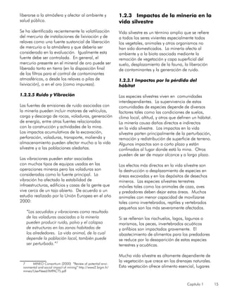 Capítulo 1 15
liberarse a la atmósfera y afectar al ambiente y
salud pública.
Se ha identificado recientemente la volatilización
del mercurio de instalaciones de lixiviación y de
relaves como una fuente sustancial de liberación
de mercurio a la atmósfera y que debería ser
considerado en la evaluación. Igualmente esta
fuente debe ser controlada. En general, el
mercurio presente en el mineral de oro puede ser
liberado tanto en tierra (en la disposición final
de los filtros para el control de contaminantes
atmosféricos, o desde los relaves o pilas de
lixiviación), o en el oro (como impureza).
1.2.2.5 Ruido y Vibración
Las fuentes de emisiones de ruido asociadas con
la minería pueden incluir motores de vehículos,
carga y descarga de rocas, voladuras, generación
de energía, entre otras fuentes relacionadas
con la construcción y actividades de la mina.
Los impactos acumulativos de la excavación,
perforación, voladuras, transporte, molienda y
almacenamiento pueden afectar mucho a la vida
silvestre y a las poblaciones aledañas.
Las vibraciones pueden estar asociadas
con muchos tipos de equipos usados en las
operaciones mineras pero las voladuras son
consideradas como la fuente principal. La
vibración ha afectado la estabilidad de
infraestructuras, edificios y casas de la gente que
vive cerca de un tajo abierto. De acuerdo a un
estudio realizado por la Unión Europea en el año
2000:
“Las sacudidas y vibraciones como resultado
de las voladuras asociadas a la minería
pueden producir ruido, polvo y el colapso
de estructuras en las zonas habitadas de
los alrededores. La vida animal, de la cual
depende la población local, también puede
ser perturbada.”7
7	 MINEO Consortium (2000) “Review of potential envi-
ronmental and social impact of mining” http://www2.brgm.fr/
mineo/UserNeed/IMPACTS.pdf
1.2.3 Impactos de la minería en la
vida silvestre
Vida silvestre es un término amplio que se refiere
a todos los seres vivientes especialmente todos
los vegetales, animales y otros organismos no
han sido domesticados. La minería afecta al
ambiente y a la biota asociada mediante la
remoción de vegetación y capa superficial del
suelo, desplazamiento de la fauna, la liberación
de contaminantes y la generación de ruido.
1.2.3.1 Impactos por la pérdida del
hábitat
Las especies silvestres viven en comunidades
interdependientes. La supervivencia de estas
comunidades de especies depende de diversos
factores tales como las condiciones de suelos,
clima local, altitud, y otros que definen un hábitat.
La minería causa daños directos e indirectos
en la vida silvestre. Los impactos en la vida
silvestre parten principalmente de la perturbación,
remoción y redistribución de superficie de terreno.
Algunos impactos son a corto plazo y están
confinados al lugar donde está la mina. Otros
pueden de ser de mayor alcance y a largo plazo.
Los efectos más directos en la vida silvestre son
la destrucción o desplazamiento de especies en
áreas excavadas y en los depósitos de desechos
mineros. Las especies silvestres terrestres
móviles tales como los animales de caza, aves
y predadores deben dejar estas áreas. Muchos
animales con menor capacidad de movilizarse
tales como invertebrados, reptiles y vertebrados
pequeños son los más severamente afectados.
Si se rellenan los riachuelos, lagos, lagunas o
marismas, los peces, invertebrados acuáticos
y anfibios son impactados gravemente. El
abastecimiento de alimentos para los predadores
se reduce por la desaparición de estas especies
terrestres y acuáticas.
Mucha vida silvestre es altamente dependiente de
la vegetación que crece en los drenajes naturales.
Esta vegetación ofrece alimento esencial, lugares
 
