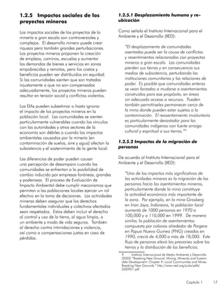 Capítulo 1 17
1.2.5 Impactos sociales de los
proyectos mineros
Los impactos sociales de los proyectos de la
minería a gran escala son controversiales y
complejos. El desarrollo minero puede crear
riqueza pero también grandes perturbaciones.
Los proyectos mineros proponen la creación
de empleos, caminos, escuelas y aumentar
las demandas de bienes y servicios en zonas
empobrecidas y remotas, pero los costos y
beneficios pueden ser distribuidos sin equidad.
Si las comunidades sienten que son tratadas
injustamente o que no son compensadas
adecuadamente, los proyectos mineros pueden
resultar en tensión social y conflictos violentos.
Los EIAs pueden subestimar o hasta ignorar
el impacto de los proyectos mineros en la
población local. Las comunidades se sienten
particularmente vulnerables cuando los vínculos
con las autoridades y otros sectores de la
economía son débiles o cuando los impactos
ambientales causados por la minería (en
contaminación de suelos, aire y agua) afectan la
subsistencia y el sostenimiento de la gente local.
Las diferencias de poder pueden causar
una percepción de desamparo cuando las
comunidades se enfrentan a la posibilidad de
cambio inducido por empresas foráneas, grandes
y poderosas. El proceso de Evaluación de
Impacto Ambiental debe cumplir mecanismos que
permitan a las poblaciones locales ejercer un rol
efectivo en la toma de decisiones. Las actividades
mineras deben asegurar que los derechos
fundamentales individuales y colectivos afectados
sean respetados. Estos deben incluir el derecho
al control y uso de la tierra, al agua limpia, a
un ambiente y modo de vida seguros. También
al derecho contra intimidaciones y violencia,
así como a compensaciones justas en caso de
pérdidas.
1.2.5.1 Desplazamiento humano y re-
ubicación
Como señala el Instituto Internacional para el
Ambiente y el Desarrollo (IIED):
“El desplazamiento de comunidades
asentadas puede ser la causa de conflictos
y resentimientos relacionados con proyectos
mineros a gran escala. Las comunidades
pierden sus tierras y en consecuencia sus
medios de subsistencia, perturbando las
instituciones comunitarias y las relaciones de
poder. Es posible que comunidades enteras
se vean forzadas a mudarse a asentamientos
construidos para ese propósito, en áreas
sin adecuado acceso a recursos. Pueden
también permitírseles permanecer cerca de
la mina donde pueden estar sujetos a la
contaminación. El reasentamiento involuntario
es particularmente devastador para las
comunidades indígenas con fuerte arraigo
cultural y espiritual a sus tierras.”9
1.2.5.2 Impactos de la migración de
personas
De acuerdo al Instituto Internacional para el
Ambiente y el Desarrollo (IIED):
“Uno de los impactos más significativos de
las actividades mineras es la migración de las
personas hacia los asentamientos mineros,
particularmente donde la mina constituye
la actividad económica más importante de
la zona. Por ejemplo, en la mina Grasberg
en Irian Jaya, Indonesia, la población local
aumentó de 1000 personas en 1970 a
100,000 y a 110,000 en 1999. De manera
similar, la población de asentamientos
compuesta por colonos alrededor de Porgera
en Papua Nueva Guinea (PNG) creados en
1990, creció de 4,000 a más de 18,000. Este
flujo de personas elevó las presiones sobre las
tierras y la distribución de los beneficios.
9	 Instituto Internacional de Medio Ambiente y Desarrollo
(2002) “Breaking New Ground: Mining, Minerals and Sustain-
able Development: Chapter 9: Local Communities and Mines.
Breaking New Grounds.” http://www.iied.org/pubs/pdfs/
G00901.pdf
 