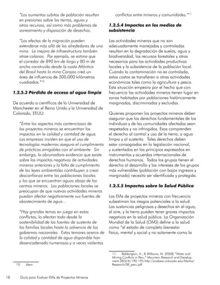 18 Guía para Evaluar EIAs de Proyectos Mineros
“Los aumentos súbitos de población resultan
en presiones sobre las tierras, aguas y
otros recursos, así como más problemas de
saneamiento y disposición de desechos.
“Los efectos de la migración pueden
extenderse más allá de los alrededores de una
mina. La mejora de infraestructura también
atrae colonos. Por ejemplo, se estima que
el corredor de 890 km de largo y 80 m de
ancho construido desde la costa Atlántica
del Brasil hasta la mina Carajas creó un
área de influencia de 300,000 kilómetros
cuadrados.”10
1.2.5.3 Pérdida de acceso al agua limpia
De acuerdo a científicos de la Universidad de
Manchester en el Reino Unido y la Universidad de
Colorado, EEUU:
“Entre los aspectos más contenciosos de
los proyectos mineros se encuentran los
impactos en la calidad y cantidad de agua.
Las empresas insisten en que el uso de
tecnologías modernas asegura el cumplimiento
de prácticas amigables con el ambiente. Sin
embargo, la abrumadora evidencia que existe
sobre los impactos negativos de actividades
mineras anteriores y la falta de cumplimiento
de las leyes ambientales contribuyen a crear
desconfianza entre las poblaciones locales
y las que se encuentran aguas abajo de los
centros mineros. Las poblaciones locales se
preocupan de que nuevas actividades mineras
puedan afectar negativamente sus fuentes de
abastecimiento de agua…
“Hay grandes temas en juego en estos
conflictos, lo afectan todo desde la
sostenibilidad de las fuentes de sustento de
las familias locales hasta la solvencia de los
gobiernos nacionales. Estos temores acerca de
la calidad y cantidad de agua disponible han
desencadenado numerosos y a veces violentos
10	Idem.
conflictos entre mineros y comunidades.”11
1.2.5.4 Impactos en los medios de
subsistencia
Las actividades mineras que no son
adecuadamente manejadas y controladas
resultan en la degradación de suelos, agua y
biodiversidad, los recursos forestales y otros
necesarios para las actividades productivas
locales y la subsistencia de la población local.
Cuando la contaminación no es controlada,
estos costos se transfieren a otras actividades
económicas tales como la agricultura y pesca.
Esta situación empeora por el hecho que con
frecuencia las actividades mineras tienen lugar en
zonas habitadas por poblaciones históricamente
marginadas, discriminadas y excluidas.
Quienes proponen los proyectos mineros deben
asegurar que los derechos fundamentales de los
individuos y de las comunidades afectadas sean
respetados y no infringidos. Esos comprenden
el derecho al control y uso de la tierra, a agua
limpia y al sustento. Tales derechos deben
estar consagrados en la legislación nacional,
y sustentados en los principios expresados en
instrumentos y acuerdos internacionales de
derechos humanos. Todos los grupos tienen el
derecho al desarrollo y los intereses de los grupos
más vulnerables (población con bajos ingresos y
marginada) necesita ser identificada y protegida.
1.2.5.5 Impactos sobre la Salud Pública
Los EIAs de proyectos mineros con frecuencia
subestiman los riesgos potenciales a la salud.
Las sustancias peligrosas y desechos en el agua,
el aire, y la tierra pueden tener graves impactos
negativos en la salud pública. La Organización
Mundial de la Salud (OMS) define a la salud
como “el estado de completo bienestar
físico, mental y social y no solamente como la
11	 Bebbington, A., & Williams, M. (2008) “Water and
Mining Conflicts in Peru.” Mountain Research and Develop-
ment.28(3/4):190-195 http://snobear.colorado.edu/Markw/
Research/08_peru.pdf
 