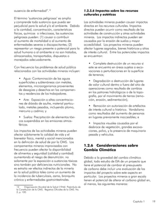 Capítulo 1 19
ausencia de enfermedad”.12
El término ‘sustancias peligrosas’ es amplio
y comprende toda sustancia que pueda ser
perjudicial para la salud y/o el ambiente. Debido
a la cantidad, concentración, características
físicas, químicas o infecciosas, las sustancias
peligrosas pueden: (1) causar o contribuir
al aumento de mortalidad o al aumento de
enfermedades severas o discapacitantes; (2)
representar un riesgo presente o potencial para la
salud humana o al ambiente si no son tratados,
almacenados, transportados, dispuestos o
manejados adecuadamente.
Con frecuencia los problemas de salud pública
relacionados con las actividades mineras incluyen:
•	 Agua: Contaminación de las aguas
superficiales y subterráneas con metales,
elementos, microorganismos provenientes
de desagües y desechos en los campamen-
tos y residencias de los trabajadores.
•	 Aire: Exposición a altas concentracio-
nes de dióxido de azufre, material particu-
lado, metales pesados, incluyendo plomo,
mercurio y cadmio; y
•	 Suelos: Precipitación de elementos tóxi-
cos suspendidos en las emisiones atmos-
féricas.
Los impactos de las actividades mineras pueden
afectar súbitamente la calidad de vida y el
bienestar físico, mental y social mencionados
en la definición de salud de por la OMS. Los
campamentos mineros improvisados con
frecuencia pueden afectar la disponibilidad
de alimentos y seguridad (calidad y cantidad)
aumentando el riesgo de desnutrición. no
solamente por la exposición a sustancias tóxicas
sino también por deficiencias nutricionales. No
es extraño ver efectos indirectos de la minería
en la salud pública tales como un aumento de
la incidencia de tuberculosis, asma, bronquitis
crónica y enfermedades gastrointestinales.
12	 Organización Mundial de la Salud (1946) Preámbulo de
la Constitución de la OMS. Registros Oficiales de la OMS. No.
2, p. 100.
1.2.5.6 Impactos sobre los recursos
culturales y estéticos
Las actividades mineras pueden causar impactos
directos en los recursos culturales. Impactos
directos pueden ocurrir como resultado de las
actividades de construcción y otras actividades
mineras. Los impactos indirectos pueden ser
causados por la erosión de suelos y mayor
accesibilidad. Los proyectos mineros pueden
afectar lugares sagrados, bienes históricos y sitios
de interés cultural. Entre los potenciales impactos
se encuentran:
•	 Completa destrucción de un recurso si
este se encuentra en áreas sujetas a exca-
vaciones o perturbaciones en la superficie
de terrenos;
•	 Degradación o destrucción de lugares
de valor cultural dentro o fuera del sitio de
operaciones como resultado de cambios
en los patrones hidrológicos o de la topo-
grafía, por el movimiento de tierras (remo-
ción, erosión, sedimentación);
•	 Remoción sin autorización de artefactos
de interés cultural o histórico. Vandalismo
como resultados del aumento de personas
en lugares previamente inaccesibles; e
•	 Impactos visuales causados por el
desbroce de vegetación, grandes excava-
ciones, polvo, y la presencia de maquinaria
pesada y vehículos.
1.2.6 Consideraciones sobre
Cambio Climático
Debido a la gravedad del cambio climático
global, todo estudio de EIA de un proyecto que
tiene el potencial de cambiar el presupuesto
de carbono debe incluir una evaluación de los
impactos del proyecto sobre este aspecto en
particular. Los proyectos mineros a gran escala
tienen el potencial de alterar el carbono global en,
al menos, las siguientes maneras:
 