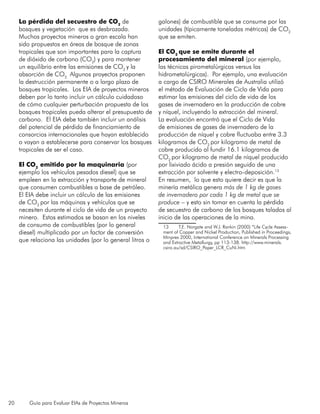 20 Guía para Evaluar EIAs de Proyectos Mineros
La pérdida del secuestro de CO2
de
bosques y vegetación que es desbrozada.
Muchos proyectos mineros a gran escala han
sido propuestos en áreas de bosque de zonas
tropicales que son importantes para la captura
de dióxido de carbono (CO2
) y para mantener
un equilibrio entre las emisiones de CO2
y la
absorción de CO2.
Algunos proyectos proponen
la destrucción permanente o a largo plazo de
bosques tropicales. Los EIA de proyectos mineros
deben por lo tanto incluir un cálculo cuidadoso
de cómo cualquier perturbación propuesta de los
bosques tropicales pueda alterar el presupuesto de
carbono. El EIA debe también incluir un análisis
del potencial de pérdida de financiamiento de
consorcios internacionales que hayan establecido
o vayan a establecerse para conservar los bosques
tropicales de ser el caso.
El CO2
emitido por la maquinaria (por
ejemplo los vehículos pesados diesel) que se
empleen en la extracción y transporte de mineral
que consumen combustibles a base de petróleo.
El EIA debe incluir un cálculo de las emisiones
de CO2
por las máquinas y vehículos que se
necesiten durante el ciclo de vida de un proyecto
minero. Estos estimados se basan en los niveles
de consumo de combustibles (por lo general
diesel) multiplicado por un factor de conversión
que relaciona las unidades (por lo general litros o
galones) de combustible que se consume por las
unidades (típicamente toneladas métricas) de CO2
que se emiten.
El CO2
que se emite durante el
procesamiento del mineral (por ejemplo,
las técnicas pirometalúrgicas versus las
hidrometalúrgicas). Por ejemplo, una evaluación
a cargo de CSIRO Minerales de Australia utilizó
el método de Evaluación de Ciclo de Vida para
estimar las emisiones del ciclo de vida de los
gases de invernadero en la producción de cobre
y níquel, incluyendo la extracción del mineral.
La evaluación encontró que el Ciclo de Vida
de emisiones de gases de invernadero de la
producción de níquel y cobre fluctuaba entre 3.3
kilogramos de CO2
por kilogramo de metal de
cobre producido al fundir 16.1 kilogramos de
CO2
por kilogramo de metal de níquel producido
por lixiviado ácido a presión seguido de una
extracción por solvente y electro-deposición.13
En resumen, lo que esto quiere decir es que la
minería metálica genera más de 1 kg de gases
de invernadero por cada 1 kg de metal que se
produce – y esto sin tomar en cuenta la pérdida
de secuestro de carbono de los bosques talados al
inicio de las operaciones de la mina.
13	 T.E. Norgate and W.J. Rankin (2000) “Life Cycle Assess-
ment of Copper and Nickel Production, Published in Proceedings,
Minprex 2000, International Conference on Minerals Processing
and Extractive Metallurgy, pp 113-138. http://www.minerals.
csiro.au/sd/CSIRO_Paper_LCR_CuNi.htm
 