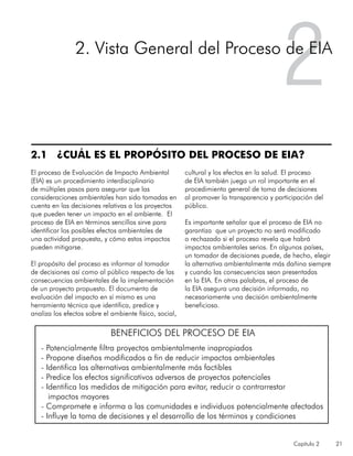Capítulo 2 21
2.1 ¿CUÁL ES EL PROPÓSITO DEL PROCESO DE EIA?
El proceso de Evaluación de Impacto Ambiental
(EIA) es un procedimiento interdisciplinario
de múltiples pasos para asegurar que las
consideraciones ambientales han sido tomadas en
cuenta en las decisiones relativas a los proyectos
que pueden tener un impacto en el ambiente. El
proceso de EIA en términos sencillos sirve para
identificar los posibles efectos ambientales de
una actividad propuesta, y cómo estos impactos
pueden mitigarse.
El propósito del proceso es informar al tomador
de decisiones así como al público respecto de las
consecuencias ambientales de la implementación
de un proyecto propuesto. El documento de
evaluación del impacto en sí mismo es una
herramienta técnica que identifica, predice y
analiza los efectos sobre el ambiente físico, social,
cultural y los efectos en la salud. El proceso
de EIA también juega un rol importante en el
procedimiento general de toma de decisiones
al promover la transparencia y participación del
público.
Es importante señalar que el proceso de EIA no
garantiza que un proyecto no será modificado
o rechazado si el proceso revela que habrá
impactos ambientales serios. En algunos países,
un tomador de decisiones puede, de hecho, elegir
la alternativa ambientalmente más dañina siempre
y cuando las consecuencias sean presentadas
en la EIA. En otras palabras, el proceso de
la EIA asegura una decisión informada, no
necesariamente una decisión ambientalmente
beneficiosa.
22. Vista General del Proceso de EIA
BENEFICIOS DEL PROCESO DE EIA
- Potencialmente filtra proyectos ambientalmente inapropiados
- Propone diseños modificados a fin de reducir impactos ambientales
- Identifica las alternativas ambientalmente más factibles
- Predice los efectos significativos adversos de proyectos potenciales
- Identifica las medidas de mitigación para evitar, reducir o contrarrestar
impactos mayores
- Compromete e informa a las comunidades e individuos potencialmente afectados
- Influye la toma de decisiones y el desarrollo de los términos y condiciones
 