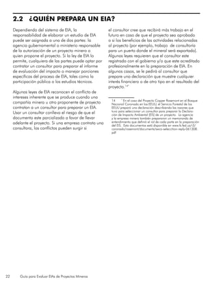 22 Guía para Evaluar EIAs de Proyectos Mineros
2.2 ¿QUIÉN PREPARA UN EIA?
Dependiendo del sistema de EIA, la
responsabilidad de elaborar un estudio de EIA
puede ser asignada a una de dos partes: la
agencia gubernamental o ministerio responsable
de la autorización de un proyecto minero o
quien propone el proyecto. Si la ley de EIA lo
permite, cualquiera de las partes puede optar por
contratar un consultor para preparar el informe
de evaluación del impacto o manejar porciones
específicas del proceso de EIA, tales como la
participación pública o los estudios técnicos.
Algunas leyes de EIA reconocen el conflicto de
intereses inherente que se produce cuando una
compañía minera u otro proponente de proyecto
contratan a un consultor para preparar un EIA.
Usar un consultar conlleva el riesgo de que el
documento este parcializado a favor de llevar
adelante el proyecto. Si una empresa contrata una
consultora, los conflictos pueden surgir si
el consultor cree que recibirá más trabajo en el
futuro en caso de que el proyecto sea aprobado
o si los beneficios de las actividades relacionadas
al proyecto (por ejemplo, trabajo de consultoría
para un puerto donde el mineral será exportado).
Algunas leyes requieren que el consultor este
registrado con el gobierno y/o que este acreditado
profesionalmente en la preparación de EIA. En
algunos casos, se le pedirá al consultor que
prepare una declaración que muestre cualquier
interés financiero o de otro tipo en el resultado del
proyecto.14*
14	 *
En el caso del Proyecto Copper Rosemont en el Bosque
Nacional Coronado en los EEUU, el Servicio Forestal de los
EEUU preparó una declaración describiendo las razones que
tuvo para seleccionar un consultor para preparar la Declara-
ción de Impacto Ambiental (EIS) de un proyecto. La agencia
y la empresa minera también prepararon un memorando de
entendimiento que definió el rol de cada parte en la preparación
del EIS. Esta documentos está disponible en www.fs.fed.us/r3/
coronado/rosemont/documents/swca-seleccition-reply-061308.
pdf
 