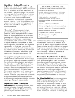 24 Guía para Evaluar EIAs de Proyectos Mineros
Identificar y Definir el Proyecto o
Actividad: A pesar de que este paso pueda
parecer relativamente simple, definir un “proyecto”
para los propósitos de una EIA puede llegar a
ser complejo y hasta controversial si un proyecto
minero es grande, tiene varias fases o, involucra
varios sitios. El objetivo de este paso es definir
el proyecto con la especificidad suficiente
para determinar con precisión la zona de los
posibles impactos e incluir actividades que estén
cercanamente conectadas con la propuesta de
forma que se evalúe todo el espectro de los
efectos ambientales.
“Screening”: El proceso de screening o
prevaloración determina si un proyecto en
particular justifica la preparación de un estudio
de EIA. El umbral de exigencia de un EIA varía
de país a país – algunas leyes proveen de una
lista de tipos de actividades o proyectos que
requerirán de un EIA, otras requieren una EIA para
cualquier proyecto que pueda tener un efecto
significativo sobre el ambiente o para proyectos
que excedan un cierto valor monetario. En
algunos casos, particularmente si no se conocen
los posibles impactos del proyecto, se preparará
una evaluación ambiental preliminar a fin de
determinar si el proyecto garantiza una EIA.
“Scoping”: El scoping o fase de consoltas es
una etapa en la que usualmente se involucra al
público y otras partes interesadas y que identifica
los problemas ambientales clave que deberían
ser abordados en una EIA. Este paso constituye
una de las primeras oportunidades para los
miembros del público o de las Organizaciones
No-Gubernamentales (ONG) para conocer
los proyectos propuestos y emitir sus opiniones.
El scoping puede también revelar actividades
conexas o similares que pueden estar ocurriendo
en las proximidades del proyecto o identificar
problemas que necesitan ser mitigados o pueden
causar que el proyecto sea cancelado.
Preparación de los Términos de
Referencia: Los términos de referencia sirven
como una hoja de ruta para la preparación
de una EIA e idealmente debería abarcar los
problemas y los impactos que han sido
identificados durante el proceso de scoping. Se
puede poner a disposición un borrador de los
términos de referencia para la revisión pública y
los comentarios. La revisión pública en una etapa
temprana del proceso ofrece una oportunidad
clave para asegurar que el EIA sea contextualizado
apropiadamente y aborde los problemas de
preocupación de la comunidad.
Preparación de un Borrador de EIA: Se
puede preparar un borrador de la EIA de acuerdo
a los Términos de Referencia y/o al conjunto
de problemas identificados durante el proceso
de scoping. El borrador de la EIA también debe
cumplir los requisitos de contenido del conjunto
de una ley o normatividad. Este paso, idealmente,
involucrara a un amplio rango de técnicos
especialistas para evaluar las condiciones de la
línea de base, predecir los probables impactos
del proyecto y diseñar medidas de mitigación.
Participación Pública: Las mejores prácticas
de EIA involucran y comprometen al público
en muchos momentos del proceso con un
intercambio de información y visiones de ida y
vuelta. La participación pública puede consistir
en reuniones informativas, audiencias públicas, y
oportunidades para ofrecer comentarios escritos
acerca del proyecto propuesto. Sin embargo, no
EN GENERAL LOS TERMINOS DE
REFERENCIA INCLUIRÁN LO SIGUIENTE:
- Una descripción del proyecto
- Una lista de las agencias o ministerios responsables
de la supervisión del proceso de EIA y la toma de
decisiones
- El área geográfica a ser estudiada
(también denominada ‘zona de impacto’)
- Requisitos de la EIA en las leyes o regulaciones
pertinentes
- Impactos y problemas a ser estudiados
- Sistemas de mitigación y/o monitoreo a ser diseñados
- Medidas a adoptar para el involucramiento público
- Actores clave o grupos de interés
- El calendario para culminar el proceso de EIA
- Productos esperados y entregables
- Presupuesto del EIA
 
