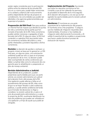 Capítulo 2 25
existen reglas consistentes para la participación
pública entre los sistemas de las actuales EIA.
Aun en un mismo país, puede haber variaciones
en la calidad y cobertura del involucramiento
público dependiendo del tipo de proyecto en
consideración, las comunidades que pueden ser
afectadas o las agencias gubernamentales que
supervisan el proyecto.
Preparación del EIA Final: Este paso produce
un informe final de impacto que aborda los puntos
de vista y comentarios de las partes que han
revisado el borrador de la EIA. Estos comentarios
pueden señalar revisiones o agregados al texto
borrador de la EIA. En algunos casos, la EIA final
contendrá un apéndice final resumiendo todos
los comentarios recibidos del público y otras
partes interesadas y proveerá respuestas a dichos
comentarios.
Decisión: La decisión de aprobar o rechazar un
proyecto minero se basa por lo general en un EIA
final pero, en algunos casos, una autorización
ambiental puede ser solo un paso en el proceso
de aprobación de la mina. La decisión puede
estar acompañada de ciertas condiciones que
deben cumplirse tales como la colocación de una
garantía para la rehabilitación o preparando un
plan de manejo ambiental.
Revisión Administrativa o Judicial:
Dependiendo de la jurisdicción, pueden
presentarse oportunidades para que una parte
solicite una revisión administrativa y/o judicial
de la decisión final y del proceso de la EIA.
Una apelación puede referirse a fallas en el
procedimiento del proceso de EIA, tales como
el que no se hayan llevado a cabo audiencias
públicas, o puede señalar problemas de fondo
que el tomador de decisiones no llegó a
considerar. La revisión judicial de un país o el
acto de procedimiento administrativo o a veces
la propia ley de EIA, usualmente identificarán los
tipos de problemas que pueden ser utilizados en
una apelación y el tipo de ayuda que puede ser
otorgada.
Implementación del Proyecto: Asumiendo
que todos los requisitos normativos se han
cumplido y que se han obtenido los permisos,
se procederá al desarrollo de la mina seguido
de la decisión del proyecto y una vez que se han
agotado las oportunidades para la revisión judicial
y/o administrativa.
Monitoreo: El monitoreo es una parte
importante de la implementación del proyecto.
El monitoreo sirve a tres propósitos: 1) asegura
que las medidas de mitigación requeridas sean
implementadas; 2) evaluar si las medidas de
mitigación están efectivamente funcionando; y 3)
validar la exactitud de los modelos o proyecciones
que fueron usados durante el proceso de
evaluación de impacto.
 
