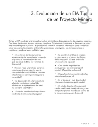 Capítulo 3 27
Revisar un EIA puede ser una tarea abrumadora e intimidante. Los proponentes de proyectos presentan
EIAs llenos de términos técnicos oscuros y complejos. En ocasiones únicamente el Resumen Ejecutivo
está disponible para el público. El propósito de un EIA es proveer de información clara e imparcial
sobre los potenciales impactos ambientales y sociales de un proyecto. Los temas generales a
considerar cuando se revisa un EIA incluyen:
•	 ¿El contenido del EIA cumple los
requerimientos de una actividad propuesta
tal y como se ha establecido en una
guía aplicable de EIA o los Términos de
Referencia?
•	 Priorizar. Haga una lista de los temas
importantes de preocupación para la
comunidad afectada! ¿El EIA se centra en
estos temas que son importantes para la
comunidad?
•	 ¿La descripción del entorno existente
refleja las condiciones reales? ¿La
información es representativa del área?
¿Es suficiente y confiable?
•	 ¿El estudio ha definido el área directa
e indirecta de influencia del proyecto?
•	 ¿La sección de análisis de impacto
es clara respecto al valor y significado
de los impactos? ¿Es este análisis lo
suficientemente riguroso?
•	 ¿Qué fuentes respaldan las
conclusiones y las afirmaciones del
estudio? ¿Es posible verificarlas?
•	 ¿Hay suficiente información sobre las
alternativas al proyecto?
•	 ¿Es el EIA claro y fácil de entender?
¿Reconoce limitaciones y dificultades?
•	 ¿El estudio describe cómo cumplirá
con las medidas de manejo de mitigación
e impacto? (incluye medidas de control de
la contaminación y plan de cierre)?
33. Evaluación de un EIA Típico
de un Proyecto Minero
 