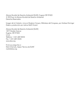 Alianza Mundial de Derecho Ambiental (ELAW), Eugene OR 97403
© 2010 por la Alianza Mundial de Derecho Ambiental
Derechos Reservados
Imagen de la Cubierta: mina en Bingham Canyon, Biblioteca del Congreso, por Andreas Feininger
Diséno y producción por Joshua Keith Vincent
Alianza Mundial de Derecho Ambiental (ELAW)
1877 Garden Avenue
Eugene, OR 97403
U.S.A.
Teléfono: 1-541-687-8454
Fax: 1-541-687-0535
www.elaw.org
Envíe sus preguntas a:
Mark Chernaik, Asesor Técnico de ELAW
mark@elaw.org
 