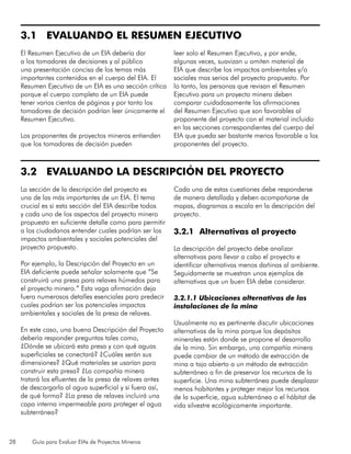 28 Guía para Evaluar EIAs de Proyectos Mineros
3.1 EVALUANDO EL RESUMEN EJECUTIVO
El Resumen Ejecutivo de un EIA debería dar
a los tomadores de decisiones y al público
una presentación concisa de los temas más
importantes contenidos en el cuerpo del EIA. El
Resumen Ejecutivo de un EIA es una sección crítica
porque el cuerpo completo de un EIA puede
tener varios cientos de páginas y por tanto los
tomadores de decisión podrían leer únicamente el
Resumen Ejecutivo.
Los proponentes de proyectos mineros entienden
que los tomadores de decisión pueden
leer solo el Resumen Ejecutivo, y por ende,
algunas veces, suavizan u omiten material de
EIA que describe los impactos ambientales y/o
sociales mas serios del proyecto propuesto. Por
lo tanto, las personas que revisan el Resumen
Ejecutivo para un proyecto minero deben
comparar cuidadosamente las afirmaciones
del Resumen Ejecutivo que son favorables al
proponente del proyecto con el material incluido
en las secciones correspondientes del cuerpo del
EIA que pueda ser bastante menos favorable a los
proponentes del proyecto.
3.2 EVALUANDO LA DESCRIPCIÓN DEL PROYECTO
		
La sección de la descripción del proyecto es
una de las más importantes de un EIA. El tema
crucial es si esta sección del EIA describe todos
y cada uno de los aspectos del proyecto minero
propuesto en suficiente detalle como para permitir
a los ciudadanos entender cuales podrían ser los
impactos ambientales y sociales potenciales del
proyecto propuesto.
Por ejemplo, la Descripción del Proyecto en un
EIA deficiente puede señalar solamente que “Se
construirá una presa para relaves húmedos para
el proyecto minero.” Esta vaga afirmación deja
fuera numerosos detalles esenciales para predecir
cuales podrían ser los potenciales impactos
ambientales y sociales de la presa de relaves.
En este caso, una buena Descripción del Proyecto
debería responder preguntas tales como,
¿Dónde se ubicará esta presa y con qué aguas
superficiales se conectará? ¿Cuáles serán sus
dimensiones? ¿Qué materiales se usarían para
construir esta presa? ¿La compañía minera
tratará los efluentes de la presa de relaves antes
de descargarla al agua superficial y si fuera así,
de qué forma? ¿La presa de relaves incluirá una
capa interna impermeable para proteger el agua
subterránea?
Cada una de estas cuestiones debe responderse
de manera detallada y deben acompañarse de
mapas, diagramas a escala en la descripción del
proyecto.
3.2.1	 Alternativas al proyecto
La descripción del proyecto debe analizar
alternativas para llevar a cabo el proyecto e
identificar alternativas menos dañinas al ambiente.
Seguidamente se muestran unos ejemplos de
alternativas que un buen EIA debe considerar.
3.2.1.1 Ubicaciones alternativas de las
instalaciones de la mina
Usualmente no es pertinente discutir ubicaciones
alternativas de la mina porque los depósitos
minerales están donde se propone el desarrollo
de la mina. Sin embargo, una compañía minera
puede cambiar de un método de extracción de
mina a tajo abierto a un método de extracción
subterráneo a fin de preservar los recursos de la
superficie. Una mina subterránea puede desplazar
menos habitantes y proteger mejor los recursos
de la superficie, agua subterránea o el hábitat de
vida silvestre ecológicamente importante.
 