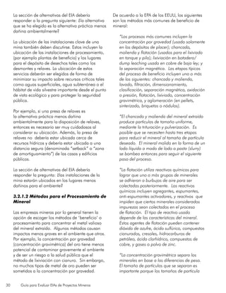30 Guía para Evaluar EIAs de Proyectos Mineros
La sección de alternativas del EIA debería
responder a la pregunta siguiente: ¿la alternativa
que se ha elegido es la alternativa práctica menos
dañina ambientalmente?
La ubicación de las instalaciones clave de una
mina también deben discutirse. Estos incluyen la
ubicación de las instalaciones de procesamiento,
(por ejemplo plantas de beneficio) y los lugares
para el depósito de desechos tales como los
desmontes y relaves. La ubicación de estos
servicios deberán ser elegidos de forma de
minimizar su impacto sobre recursos críticos tales
como aguas superficiales, agua subterránea o el
hábitat de vida silvestre importante desde el punto
de vista ecológico y para proteger la seguridad
pública.
Por ejemplo, si una presa de relaves es
la alternativa práctica menos dañina
ambientalmente para la disposición de relaves,
entonces es necesario ser muy cuidadosos al
considerar su ubicación. Además, la presa de
relaves no debería estar ubicada cerca de
recursos hídricos y debería estar ubicada a una
distancia segura (denominada “setback” o “zona
de amortiguamiento”) de las casas y edificios
públicos.
La sección de alternativas del EIA debería
responder la pregunta: ¿las instalaciones de la
mina estarán ubicados en los lugares menos
dañinos para el ambiente?
3.2.1.2 Métodos para el Procesamiento de
Mineral
Las empresas mineras por lo general tienen la
opción de escoger los métodos de ‘beneficio’ o
procesamiento para concentrar el metal valioso
del mineral extraído. Algunos métodos causan
impactos menos graves en el ambiente que otros.
Por ejemplo, la concentración por gravedad
(concentración gravimétrica) del oro tiene menos
potencial de contaminar gravemente el ambiente
y de ser un riesgo a la salud pública que el
método de lixiviación con cianuro. Sin embargo,
no muchos tipos de metal de oro pueden ser
sometidos a la concentración por gravedad.
De acuerdo a la EPA de los EEUU, los siguientes
son los métodos más comunes de beneficio de
mineral:
“Los procesos más comunes incluyen la
concentración por gravedad (usado solamente
en los depósitos de placer); chancado,
molienda y flotación (usados para el lixiviado
en tanque y pila); lixiviación en botadero/
dump leaching usado en cobre de baja ley; y
la separación magnética. Las etapas típicas
del proceso de beneficio incluyen uno o más
de los siguientes: chancado y molienda,
lavado, filtración, dimensionamiento,
clasificación, separación magnética, oxidación
a presión, flotación, lixiviado, concentración
gravimétrica, y aglomeración (en pellets,
sinterizado, briquetas o nódulos).
“El chancado y molienda del mineral extraído
produce partículas de tamaño uniforme,
mediante la trituración y pulverización. Es
posible que se necesiten hasta tres etapas
para reducir el mineral al tamaño de partícula
deseado. El mineral molido en la forma de un
lodo líquido a modo de lodo o pasta (slurry)
se bombea entonces para seguir el siguiente
paso del proceso.
“La flotación utiliza reactivos químicos para
lograr que uno o más grupos de minerales
se adhieran a burbujas de aire para ser
colectadas posteriormente. Los reactivos
químicos incluyen agregantes, espumantes,
anti-espumantes activadores, y reactivos que
impiden que ciertos minerales considerados
impurezas sean colectados en el proceso
de flotación. El tipo de reactivo usado
depende de las características del mineral.
Estos agentes de flotación pueden contener
dióxido de azufre, ácido sulfúrico, compuestos
cianurados, cresoles, hidrocarburos de
petróleo, ácido clorhídrico, compuestos de
cobre, y gases o polvo de zinc.
“La concentración gravimétrica separa los
minerales en base a las diferencias de peso.
El tamaño de partículas que se separan es
importante porque los tamaños de partícula
 