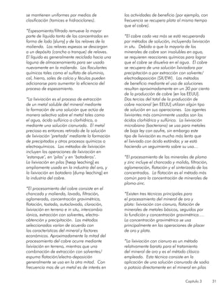 Capítulo 3 31
se mantienen uniformes por medios de
clasificación (tamices e hidrociclones).
“Espesamiento/filtrado remueve la mayor
parte de líquido tanto de los concentrados en
forma de lodo [slurry] y de los relaves de la
molienda. Los relaves espesos se descargan
a un depósito (cancha o tranque) de relaves.
El líquido es generalmente reciclado hacia una
laguna de almacenamiento para ser usado
nuevamente en la molienda. Los floculantes
químicos tales como el sulfato de aluminio,
cal, hierro, sales de calcio y féculas pueden
adicionarse para aumentar la eficiencia del
proceso de espesamiento.
“La lixiviación es el proceso de extracción
de un metal soluble del mineral mediante
la formación de una solución que actúa de
manera selectiva sobre el metal tales como
el agua, ácido sulfúrico o clorhídrico, o
mediante una solución cianurada. El metal
precioso es entonces retirado de la solución
de lixiviación ‘preñada’ mediante la formación
de precipitados y otros procesos químicos o
electroquímicos. Los métodos de lixiviación
incluyen las operaciones de lixiviación en
‘estanque’, en ‘pilas’ y en ‘botaderos’.
La lixiviación en pilas [heap leaching] es
ampliamente usada en la industria del oro, y
la lixiviación en botadero [dump leaching] en
la industria del cobre.
“El procesamiento del cobre consiste en el
chancado y molienda, lavado, filtración,
aglomerado, concentración gravimétrica,
flotación, tostado, autoclavado, cloración,
lixiviación en terreno e in situ, intercambio
iónico, extracción con solventes, electro-
obtención y precipitación. Los métodos
seleccionados varían de acuerdo con
las características del mineral y factores
económicos. Aproximadamente la mitad del
procesamiento del cobre ocurre mediante
lixiviación en terreno, mientras que una
combinación de extracción con solventes/
espuma flotación/electro-deposición
generalmente se usa en la otra mitad. Con
frecuencia mas de un metal es de interés en
las actividades de beneficio (por ejemplo, con
frecuencia se recupera plata al mismo tiempo
que el cobre).
“El cobre cada vez más se está recuperando
por métodos de solución, incluyendo lixiviación
in situ. Debido a que la mayoría de los
minerales de cobre son insolubles en agua,
se requieren reacciones químicas para lograr
que el cobre se disuelva en el agua. El cobre
se recupera de una solución lixiviadora por
precipitación o por extracción con solvente/
electrodeposición (SX/EW). Los métodos
de beneficio mediante el uso de soluciones
resultan aproximadamente en un 30 por ciento
de la producción de cobre [en los EEUU].
Dos tercios del total de la producción de
cobre nacional [en EEUU] utilizan algún tipo
de solución en sus operaciones. Los agentes
lixiviantes más comúnmente usados son los
ácidos clorhídrico y sulfúrico. La lixiviación
microbiana (bacteriana) se usa para metales
de baja ley con azufre, sin embargo este
tipo de lixiviación es mucho más lento que
el lixiviado con ácido estándar, y se está
haciendo un seguimiento sobre su uso…
“El procesamiento de los minerales de plomo
y zinc incluye el chancado y molido, filtración,
aglomeración, flotación y el sinterizado de los
concentrados. La flotación es el método más
común para la concentración de minerales de
plomo-zinc.
“Existen tres técnicas principales para
el procesamiento del mineral de oro y
plata: lixiviación con cianuro, flotación de
minerales de metales básicos, seguidos por
la fundición y concentración gravimétrica….
La concentración gravimétrica se usa
principalmente en las operaciones de placer
de oro y plata.
“La lixiviación con cianuro es un método
relativamente barato para el tratamiento
del mineral de oro y es el método clásico
empleado. Esta técnica consiste en la
aplicación de una solución cianurada de sodio
o potasio directamente en el mineral en pilas
 