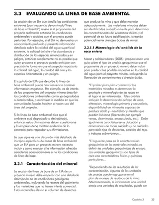Capítulo 3 35
3.3	 EVALUANDO LA LINEA DE BASE AMBIENTAL
La sección de un EIA que detalla las condiciones
existentes (con frecuencia denominado”línea
de base ambiental”) revela si el proponente del
proyecto realmente entiende las condiciones
ambientales y sociales que el proyecto puede
perturbar. Por ejemplo, si el EIA no demuestra un
conocimiento profundo y presenta información
detallada sobre la calidad del agua superficial
existente, la calidad del aire y la abundancia y
distribución de las especies amenazadas y en
peligro, entonces simplemente no es posible que
quien propone el proyecto pueda anticipar con
precisión la forma en que el proyecto impactaría
la calidad del agua, la calidad del aire y las
especies amenazadas y en peligro.
El capítulo del EIA que describe la línea de
base ambiental puede con frecuencia contener
información engañosa. Por ejemplo, es de interés
de los proponentes del proyecto minero describir
las condiciones ambientales como ya degradadas
o deterioradas, o minimizar la medida en que las
comunidades locales habitan o hacen uso del
área del proyecto.
Si la línea de base ambiental dice que el
ambiente está degradado o deshabitado,
entonces estas afirmaciones deben cuestionarse
y la empresa debe mostrar evidencia de lo
contrario para respaldar sus afirmaciones.
Lo que sigue es una discusión más detallada de
los tipos específicos de líneas de base ambiental
que un EIA para un proyecto minero necesita
incluir y como evaluar si la información ofrecida
caracteriza adecuadamente o no las condiciones
de línea de base.
3.3.1 Caracterización del mineral
La sección de línea de base de un EIA de un
proyecto minero debe empezar con una detallada
descripción de las condiciones geológicas
ambientales, incluyendo la reserva del yacimiento
y los materiales que no tienen interés comercial.
Estos materiales elevan el volumen de desechos
que produce la mina y que debe manejar
adecuadamente. Los materiales minados deben
ser identificados cuidadosamente para determinar
las concentraciones de sustancias tóxicas y el
potencial de su futura acidificación, (creando
potencialmente drenajes ácidos de mina).
3.3.1.1 Mineralogía del análisis de la
roca entera
Maest y colaboradores (2005) proporcionan una
guía sobre el tipo de análisis geoquímico que el
proponente de un proyecto minero debe incluir
para predecir los posibles impactos en la calidad
del agua para el proyecto minero, incluyendo la
liberación de contaminantes y drenaje ácido.
“El primer paso para caracterizar los
materiales minados es determinar la
geología y mineralogía de las rocas en
el lugar a ser intervenido. Tales análisis
incluyen la determinación del tipo de roca,
alteración, mineralogía primaria y secundaria,
disponibilidad de minerales capaces de
producir ácido y –neutralizar y metales que
pueden lixiviarse (liberación por ejemplo
venas, diseminado, encapsulado, etc.). Debe
igualmente caracterizarse la ubicación y
dimensiones de zonas oxidadas y no oxidadas
para todo tipo de desechos, paredes del tajo,
y trabajos subterráneos...
“El siguiente paso en la caracterización
geoquímica de los materiales minados es
definir las unidades geoquímicas de ensayo.
Las unidades geoquímicas son tipos de
roca con características físicas y químicas
particulares...
“Dependiendo de los resultados de la
caracterización, algunas de las unidades
de prueba pueden agruparse en el
plan de manejo de residuos de la mina.
Alternativamente, si inicialmente una unidad
arroja una variedad de resultados, puede ser
 