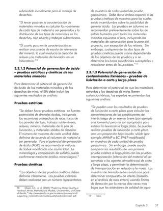Capítulo 3 37
subdividido inicialmente para el manejo de
desechos.
“El tercer paso en la caracterización de
materiales minados es calcular los volúmenes
de cada tipo de material a ser generados y la
distribución de los tipos de materiales en los
desechos, tajo abierto y trabajos subterráneos.
“El cuarto paso en la caracterización es
realizar una prueba de escala de referencia
del mineral, lo cual involucra la creación de
relaves y/o materiales de lixiviados en un
laboratorio.”18
3.3.1.2 Potencial de generación de ácido
– pruebas estáticas y cinéticas de los
materiales minados
Para determinar el potencial de generación
de ácido de los materiales minados y de los
desechos de mina, el EIA debe incluir los
siguientes resultados de análisis:
Pruebas estáticas
“Se deben hacer pruebas estáticas en fuentes
potenciales de drenajes ácidos, incluyendo
los escombros o desechos de roca, rocas de
las paredes del tajo, trabajos subterráneos,
relaves, mineral, materiales de la pila de
lixiviación, y materiales sólidos de desecho.
El número de muestras de cada unidad debe
definirse de acuerdo al volumen de material a
ser generado. Para el potencial de generación
de ácido (AGP), se recomienda el método
de Sobek modificado con azufre total. La
mineralogía y composición de sulfatos puede
confirmarse mediante análisis mineralógico.”
Pruebas cinéticas
“Los objetivos de las pruebas cinéticas deben
definirse claramente. Las pruebas cinéticas
deben realizarse con un número representativo
18	 Maest, A.S. et al. (2005) “Predicting Water Quality at
Hardrock Mines: Methods and Models, Uncertainties, and State-
of-the-Art.” http://www.swrcb.ca.gov/academy/courses/acid/
supporting_material/predictwaterqualityhardrockmines1.pdf
de muestras de cada unidad de prueba
geoquímica. Debe darse énfasis especial a las
pruebas cinéticas de muestras para las cuales
exista incertidumbre sobre la posibilidad de
generar ácido. Las pruebas en columna se
recomiendan preferentemente sobre las de
celdas húmedas para todos los materiales
minados expuestos al aire, incluyendo los
materiales de construcción para la zona del
proyecto, con excepción de los relaves. Sin
embargo, cualquiera de los dos tipos de
pruebas cinéticas puede usarse dependiendo
de los objetivos de las pruebas y si se
determina las áreas superficiales susceptibles a
reaccionar antes de las pruebas.”19
3.3.1.3 Potencial de generación de
contaminantes lixiviados – pruebas de
lixiviación a corto y largo plazo
Para determinar el potencial de que los materiales
extraídos y los desechos de mina liberen
sustancias tóxicas, los expertos recomiendan los
siguientes análisis:
“Se pueden usar los resultados de pruebas
de lixiviación a corto plazo para calcular las
concentraciones de los constituyentes de
interés luego de un evento breve (por ejemplo
una tormenta) pero no son apropiados para
estimar la lixiviación a largo plazo. Se pueden
realizar pruebas de lixiviación a corto plazo
con una proporción baja líquido: sólido (por
ejemplo MWMP o BC SWEP modificado)
en muestras de cada unidad de prueba
geoquímica. Sin embargo, puede ayudar
comparar los resultados de una primera
prueba cinética a largo plazo con las pruebas
intemporización (alteración del material al ser
sometido a los agentes atmosféricos) de corto
y largo plazo, y permitirán la determinación
de intemporización en relación a la masa. Las
muestras de lixiviado deben analizarse para
determinar compuestos de interés (basados
en el análisis de roca entera) usando límites
de detección por lo menos diez veces más
bajos que los estándares de calidad de agua
19	 Idem
 